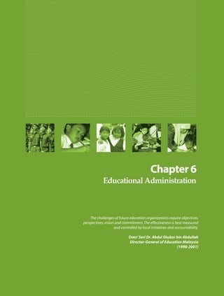 The challenges of future education organizations require objectives,
perspectives, vision and commitment. The effectiveness is best measured
                    and controlled by local initiatives and accountability.

                             Dato’ Seri Dr. Abdul Shukor bin Abdullah
                             Director-General of Education Malaysia
                                                         (1998-2001)
 