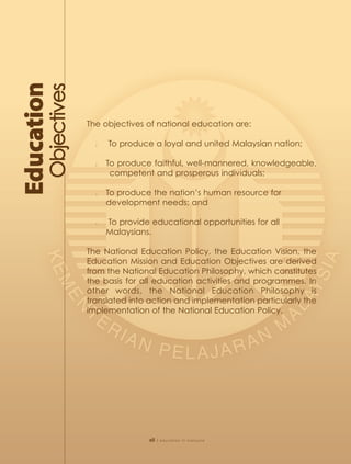 The objectives of national education are:

  l   To produce a loyal and united Malaysian nation;

  l   To produce faithful, well-mannered, knowledgeable,
       competent and prosperous individuals;

  l   To produce the nation’s human resource for
      development needs; and

  l   To provide educational opportunities for all
      Malaysians.

The National Education Policy, the Education Vision, the
Education Mission and Education Objectives are derived
from the National Education Philosophy, which constitutes
the basis for all education activities and programmes. In
other words, the National Education Philosophy is
translated into action and implementation particularly the
implementation of the National Education Policy.




                xii   | education in malaysia
 