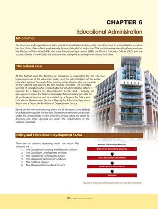 CHAPTER 6
                                                               Educational Administration
Introduction

The structure and organisation of educational administration in Malaysia is centralised and its administrative structure
has four distinct hierarchical levels namely, federal, state, district and school.The institutions representing these levels are
the Ministry of Education (MOE), the State Education Departments (SED), the District Education Offices (DEO) and the
schools. On the 1 March 2008, the structure was realigned according to its various functions.



The Federal Level

At the federal level, the Ministry of Education is responsible for the effective
implementation of the education policy and the administration of the entire
education system. The head of the ministry is the Minister who is a member
of the Cabinet and assisted by two Deputy Ministers. The Secretary-
General of Education, who is responsible for all administrative affairs, is
assisted by a Deputy for Development Sector and a Deputy for
Management Sector.The Director-General of Education is responsible for
all professional matters and is assisted by a Deputy for Policy and
Educational Development Sector, a Deputy for Education Operations
Sector and a Deputy for Professional Development Sector.

Based on the new restructuring, there are 36 divisions at the federal
level functioning under five sectors. Sixteen main divisions are directly
under the responsibility of the Director-General, while the other 15
divisions and three agencies are under the responsibility of the
Secretary-General.




Policy and Educational Development Sector

There are six divisions operating under this sector. The                            Minister of Education, Malaysia
divisions are :
                                                                                   MINISTRY OF EDUCATION, MALAYSIA
      1. The Educational Planning and Research Division
      2. The Curriculum Development Division
      3. The Educational Technology Division
                                                                                    STATE EDUCATION DEPARTMENT
      4. The Malaysian Examination Syndicate
      5. The Textbook Division
      6. The Malaysian National Book Council
                                                                                     DISTRICT EDUCATION OFFICES




                                                                                              SCHOOLS



                                                                     Figure 6.1 : Flowchart of MOE’s Management and Administration




                                                   103   | education in malaysia
 