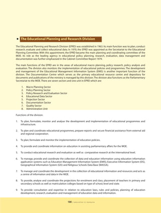 • The Educational Planning and Research Division
The Educational Planning and Research Division (EPRD) was established in 1963. Its main function was to plan, conduct
research, evaluate and collect educational data. In 1970, the EPRD was appointed as the Secretariat to the Educational
Planning Committee. With this appointment, the EPRD became the main planning and coordinating committee of the
MOE. Its role as the leading agency in educational policy planning, research, evaluation, data management and
documentation was further emphasised in the Cabinet Committee Report 1979.

The main functions of the EPRD are in the areas of educational macro planning, policy research, policy analysis and
evaluation. The division also monitors the implementation of educational policies and programmes. The development
and management of the Educational Management Information System (EMIS) is another important function of the
division. The Documentation Centre which serves as the primary educational resource centre and depository for
documents and publications of the ministry is managed by this division. The division also functions as the Parliamentary
Secretariat to the MOE. There are seven sectors and one unit in EPRD which are:

     1.   Macro Planning Sector
     2.   Policy Planning Sector
     3.   Policy Research and Evaluation Sector
     4.   Educational Data Sector
     5.   Projection Sector
     6.   Documentation Sector
     7.   Quality Sector
     8.   Administration Unit

Functions of the division:

1.   To plan, formulate, monitor and analyse the development and implementation of educational programmes and
     infrastructure.

2.   To plan and coordinate educational programmes, prepare reports and secure financial assistance from external aid
     and regional cooperation.

3.   To plan, formulate and monitor the implementation of education policies.

4.   To provide and coordinate information on education in assisting parliamentary affairs for the MOE.

5.   To conduct educational research and evaluation as well as comparative research at the international level.

6.   To manage, provide and coordinate the collection of data and education information using education information
     application systems such as Education Management Information System (EMIS), Executive Information System (EIS),
     Geographical Information System (GIS) and Religious Schools Data Base (MASSA).

7.   To manage and coordinate the development in the collection of educational information and resources and acts as
     a centre of information and data in the MOE.

8.   To provide, analyse and coordinate the projections for enrolment and class, placement of teachers in primary and
     secondary schools as well as matriculation colleges based on type of school, level and state.

9.   To provide consultation and expertise in relation to education laws, rules and policies, planning of education
     development, research, evaluation and management of education data and information.


                                                  105   | education in malaysia
 