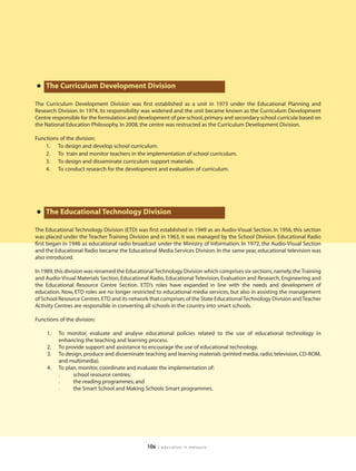 • The Curriculum Development Division
The Curriculum Development Division was first established as a unit in 1973 under the Educational Planning and
Research Division. In 1974, its responsibility was widened and the unit became known as the Curriculum Development
Centre responsible for the formulation and development of pre-school, primary and secondary school curricula based on
the National Education Philosophy. In 2008, the centre was restructed as the Curriculum Development Division.

Functions of the division:
    1. To design and develop school curriculum.
    2. To train and monitor teachers in the implementation of school curriculum.
    3. To design and disseminate curriculum support materials.
    4. To conduct research for the development and evaluation of curriculum.




• The Educational Technology Division
The Educational Technology Division (ETD) was first established in 1949 as an Audio-Visual Section. In 1956, this section
was placed under the Teacher Training Division and in 1963, it was managed by the School Division. Educational Radio
first began in 1946 as educational radio broadcast under the Ministry of Information. In 1972, the Audio-Visual Section
and the Educational Radio became the Educational Media Services Division. In the same year, educational television was
also introduced.

In 1989, this division was renamed the Educational Technology Division which comprises six sections, namely, the Training
and Audio-Visual Materials Section, Educational Radio, Educational Television, Evaluation and Research, Engineering and
the Educational Resource Centre Section. ETD’s roles have expanded in line with the needs and development of
education. Now, ETD roles are no longer restricted to educational media services, but also in assisting the management
of School Resource Centres. ETD and its network that comprises of the State Educational Technology Division and Teacher
Activity Centres are responsible in converting all schools in the country into smart schools.

Functions of the division:

     1.   To monitor, evaluate and analyse educational policies related to the use of educational technology in
          enhancing the teaching and learning process.
     2.   To provide support and assistance to encourage the use of educational technology.
     3.   To design, produce and disseminate teaching and learning materials (printed media, radio, television, CD-ROM,
          and multimedia).
     4.   To plan, monitor, coordinate and evaluate the implementation of:
          l     school resource centres;
          l     the reading programmes; and
          l     the Smart School and Making Schools Smart programmes.




                                               106   | education in malaysia
 