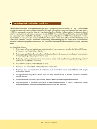 • The Malaysian Examination Syndicate
The Malaysian Examination Syndicate was established as the Examinations Unit in the ministry on 3 May 1956. Its role was
to implement a common system of examinations for all schools in line with the recommendations of the Razak Report.
In 1957, the unit was known as the Malaysian Examination Syndicate. Initially, the Examinations Syndicate conducted
entrance examinations for admission to secondary schools (MSSEE), the Lower Certificate of Education Examination (LCE)
and examinations on behalf of the Cambridge Local Examinations Syndicate. In 1978, the syndicate took over the
responsibilities in conducting the Malaysia Certificate of Education Examinations (MCE) from the Cambridge Local
Examinations Syndicate. Today, it is responsible for organising and conducting all public examinations for schools from
primary to upper secondary levels. The syndicate also administers external examinations on behalf of foreign examining
bodies.

Functions of the division:
    1 To formulate policies and regulations on educational tests and measurement based on the National Philosophy
         of Education and the curriculum objectives.
     2   To formulate specification for various forms of educational tests and measurement, methods of administration,
         forms of reporting and quality control of all tests.
     3   To develop testing and measurement instruments as well as methods of marking and evaluating students’
         performance based on the curriculum.
     4   To coordinate, produce, print and distribute tests.
     5   To conduct and monitor both public and external examinations.
     6   To process data and registration of candidates, issue examination results and certificates and analyze
         examination statistics.
     7   To upgrade the quality of educational tests and measurement as well as monitor educational standards
         through research.
     8   To provide service, advice and consultancy in the field of educational testing and measurement.
     9   To grant approval to educational institutions to have/hold examinations, to conduct observations on the
         examinations and to enforce examinations regulations, guides and directives.




                                                107   | education in malaysia
 
