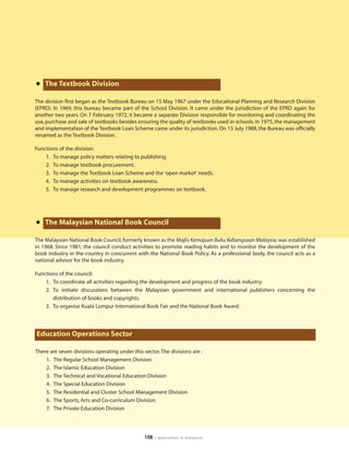 • The Textbook Division
The division first began as the Textbook Bureau on 15 May 1967 under the Educational Planning and Research Division
(EPRD). In 1969, this bureau became part of the School Division. It came under the jurisdiction of the EPRD again for
another two years. On 7 February 1972, it became a separate Division responsible for monitoring and coordinating the
use, purchase and sale of textbooks besides ensuring the quality of textbooks used in schools. In 1975, the management
and implementation of the Textbook Loan Scheme came under its jurisdiction. On 15 July 1988, the Bureau was officially
renamed as the Textbook Division.

Functions of the division:
    1. To manage policy matters relating to publishing.
    2. To manage textbook procurement.
    3. To manage the Textbook Loan Scheme and the 'open market' needs.
    4. To manage activities on textbook awareness.
    5. To manage research and development programmes on textbook.




• The Malaysian National Book Council
The Malaysian National Book Council, formerly known as the Majlis Kemajuan Buku Kebangsaan Malaysia, was established
in 1968. Since 1981, the council conduct activities to promote reading habits and to monitor the development of the
book industry in the country in concurrent with the National Book Policy. As a professional body, the council acts as a
national advisor for the book industry.

Functions of the council:
    1. To coordinate all activities regarding the development and progress of the book industry.
    2. To initiate discussions between the Malaysian government and international publishers concerning the
       distribution of books and copyrights.
    3. To organise Kuala Lumpur International Book Fair and the National Book Award.




Education Operations Sector

There are seven divisions operating under this sector. The divisions are :
    1. The Regular School Management Division
    2. The Islamic Education Division
    3. The Technical and Vocational Education Division
    4. The Special Education Division
    5. The Residential and Cluster School Management Division
    6. The Sports, Arts and Co-curriculum Division
    7. The Private Education Division




                                                108   | education in malaysia
 