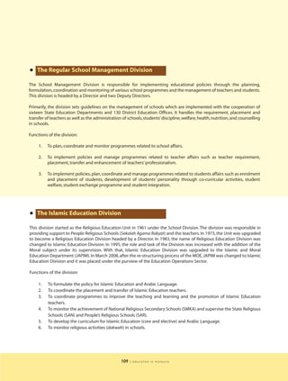 • The Regular School Management Division
The School Management Division is responsible for implementing educational policies through the planning,
formulation, coordination and monitoring of various school programmes and the management of teachers and students.
This division is headed by a Director and two Deputy Directors.

Primarily, the division sets guidelines on the management of schools which are implemented with the cooperation of
sixteen State Education Departments and 130 District Education Offices. It handles the requirement, placement and
transfer of teachers as well as the administration of schools, students’ discipline, welfare, health, nutrition, and counselling
in schools.

Functions of the division:

     1.   To plan, coordinate and monitor programmes related to school affairs.

     2.   To implement policies and manage programmes related to teacher affairs such as teacher requirement,
          placement, transfer and enhancement of teachers’ professionalism.

     3.   To implement policies, plan, coordinate and manage programmes related to students affairs such as enrolment
          and placement of students, development of students’ personality through co-curricular activities, student
          welfare, student exchange programme and student integration.




• The Islamic Education Division
This division started as the Religious Education Unit in 1961 under the School Division. The division was responsible in
providing support to People Religious Schools (Sekolah Agama Rakyat) and the teachers. In 1973, the Unit was upgraded
to become a Religious Education Division headed by a Director. In 1983, the name of Religious Education Division was
changed to Islamic Education Division. In 1995, the role and task of the Division was increased with the addition of the
Moral subject under its supervision. With that, Islamic Education Division was upgraded to the Islamic and Moral
Education Department (JAPIM). In March 2008, after the re-structuring process of the MOE, JAPIM was changed to Islamic
Education Division and it was placed under the purview of the Education Operations Sector.

Functions of the division:

     1.   To formulate the policy for Islamic Education and Arabic Language.
     2.   To coordinate the placement and transfer of Islamic Education teachers.
     3.   To coordinate programmes to improve the teaching and learning and the promotion of Islamic Education
          teachers.
     4.   To monitor the achievement of National Religious Secondary Schools (SMKA) and supervise the State Religious
          Schools (SAN) and People’s Religious Schools (SAR).
     5.   To develop the curriculum for Islamic Education (core and elective) and Arabic Language.
     6.   To monitor religious activities (dakwah) in schools.




                                                   109   | education in malaysia
 
