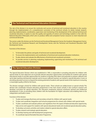 • The Technical and Vocational Education Division
The role of the division is to ensure the continuity and success of technical and vocational education in the country
through the implementation of a comprehensive curriculum of the technical schools. Its duties include research,
planning, implementation, coordination, supervision and monitoring of the development of the national technical and
vocational education. It aspires to raise the quality and quantity of science and technology students in line with the
National Education Philosophy which aims to produce skilful and competent human resources to meet industrial and
commercial demands.

The sectors under this division are the Technical and Vocational Management Sector; the Academic Management Sector;
the Technical and Vocational Research and Development Sector; and the Technical and Vocational Education Staff
Development Sector.

Functions of the division:

     1.   To formulate the policies and goals of technical and vocational development.
     2.   To ensure the implementation and coordination of technical and vocational education institutions.
     3.   To plan, devise and evaluate the effectiveness of technical and vocational curriculum.
     4.   To provide services in planning, evaluating, implementing, supervising and monitoring of the technical and
          vocational education development.



• The Special Education Division
The Special Education Division which was established in 1995, is responsible in providing education for children with
special needs. Its main objectives are to provide relevant education opportunities and facilities for students with special
educational needs; to provide opportunities for students to develop their talent and potential; to prepare sufficient and
up-to-date teaching and learning materials and to ensure sufficient teachers are trained in special education. It aims at
providing education services to expand the existing potential of students with special needs to the maximum in ensuring
a meaningful quality of life for the future.

The division manages schools for children with special needs. These schools are widely known as special schools. The
division also coordinates inclusive education programmes in the main stream schools. It also conducts research and
develops curriculum for special education. The education emphasises physical, emotional, spiritual and intellectual
development. It aims at providing these children with the foundation for higher education and enabling them to be
independent and build a career.

Functions of the division:
    1. To plan and manage all primary and secondary schools for children with special needs.
    2. To plan and coordinate integration and inclusive programmes for schools with children with special needs.
    3. To plan, coordinate and evaluate policies and regulations from the aspect of balanced education opportunity,
         help service and support for students with special educational needs and vocational special education policy.
    4. To develop curriculum, activities and matters related to special education affairs.
    5. To plan, research and evaluate special education.
    6. To develop training and staff development programmes.
    7. To coordinate Special Remedial Education Programme.


                                               110   | education in malaysia
 