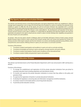 • The Sports, Art and Co-curriculum Division
The division was formerly known as the Physical Education and Sports Department which was established in 2003 to
manage sports programmes such as Sports for All and Sports for Excellence as well as to develop the potential of the
students in sports. In 2008, the role of the Sports, Art and Co-curriculum Division’s has expanded and is currently
responsible for the policy, planning and implementation of sports, co-curriculum and arts development programmes and
activities in all government schools. The division is also responsible for the development and operation of the Sports
Schools and Arts School in every state. In addition, it is responsible for identifying and selecting students who have the
potentials to be placed in the sports school and arts school in order to further develop their capability and potential in
the area of sports, arts and academic.

At present, there are two sports schools in Malaysia, which are the Bukit Jalil Sports School in Kuala Lumpur and the
Bandar Penawar Sports School in Johor; and two Arts Schools namely, Johor Arts School and Sarawak Arts School. The
primary function of the Sports Schools and the Arts Schools is to nurture and develop potential young athletes, artists
and performers and inculcate a lifelong interest in sports, arts and various co-curriculum activities.

Functions of the division:
    1. To enhance students’ participation and excellence in sports, arts and co-curricular activities.
    2. To enhance knowledge and training in sports and games amongst teachers and sports officials.
    3. To enhance students’ participation towards sports excellence at the international level.
    4. To enhance students’ ability and potential in sports and academic.



• The Private Education Division
This division was formerly known as the Private Education Department until it was restructured in 2007 and became a
division.

Functions of the division:
    1. To manage the establishment and registration of all the private education institutions from pre-school to
         secondary education level, including expatriates and international schools.
    2. To monitor and supervise the private education institutions to ensure that they adhere to the policy and
         provision of law.
    3. To supervise the registration of teachers in private educational institutions.
    4. To develop the legislations concerning data and information management of all the institutions.
    5. To conduct research to formulate policies concerning private education.
    6. To promote private education overseas.




                                                111   | education in malaysia
 