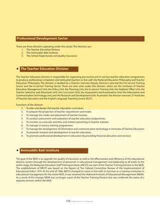 Professional Development Sector

There are three divisions operating under this sector. The divisions are :
    1. The Teacher Education Division
    2. The Aminuddin Baki Institute
    3. The School Inspectorate and Quality Assurance




• The Teacher Education Division
The Teacher Education Division is responsible for organising pre-service and in-service teacher education programmes
to produce professional, competent and dedicated teachers in line with the National Education Philosophy and Teacher
Education Philosophy. The division is headed by a Director and two Deputy Directors who led the Pre-service Training
Sector and the In-service Training Sector. There are nine units under this division, which are the Institutes of Teacher
Education Management Unit, the Policy Unit, the Planning Unit, the In-service Training Unit, the Students’ Affair Unit, the
Teacher Selection and Placement Unit, the Curriculum Unit, the Assessment and Examination Unit, the Information and
Communication Technology Unit, and the Research and Development Unit. At present, the division oversees 27 Institutes
of Teacher Education and the English Language Teaching Centre (ELTC).

Functions of the division:
    1. To plan and design the teacher education curriculum.
    2. To prepare the projection of teacher requirement and intake.
    3. To manage the intake and placement of teacher trainees.
    4. To conduct assessment and evaluation of teacher education programmes.
    5. To monitor co-curricular activities and matters pertaining to teacher trainees.
    6. To manage in-service training programmes.
    7. To manage the development of information and communication technology in Institutes of Teacher Education.
    8. To promote research and development in teacher education.
    9. To promote professional development in education by providing financial allocation and services.




• Aminuddin Baki Institute
The goal of the MOE is to upgrade the quality of education as well as the effectiveness and efficiency of the educational
delivery system through the development of personnel in educational management and leadership at all levels. In the
earlier stage, the Malaysian Education Staff Training Institute (MESTI) was part of the Teacher Training Division in the MOE.
The establishment of MESTI was based on the Report of The Cabinet Committee Review of the Implementation of
Educational Policy 1979. At the end of 1984, MESTI changed its name in line with its function as a training institution in
educational management for the entire MOE. It was renamed the National Institute of Educational Management (NIEM).
As a result of this change, NIEM was no longer a part of the Teacher Training Division but was conferred the status of a
separate division within the MOE.




                                                112   | education in malaysia
 