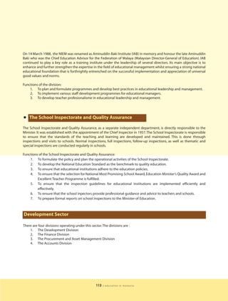 On 14 March 1988, the NIEM was renamed as Aminuddin Baki Institute (IAB) in memory and honour the late Aminuddin
Baki who was the Chief Education Advisor for the Federation of Malaya (Malaysian Director-General of Education). IAB
continued to play a key role as a training institute under the leadership of several directors. Its main objective is to
enhance and further strengthen the expertise in the field of educational management whilst ensuring a strong national
educational foundation that is forthrightly entrenched on the successful implementation and appreciation of universal
good values and norms.

Functions of the division:
    1. To plan and formulate programmes and develop best practices in educational leadership and management.
    2. To implement various staff development programmes for educational managers.
    3. To develop teacher profesionalisme in educational leadership and management.




• The School Inspectorate and Quality Assurance
The School Inspectorate and Quality Assurance, as a separate independent department, is directly responsible to the
Minister. It was established with the appointment of the Chief Inspector in 1957. The School Inspectorate is responsible
to ensure that the standards of the teaching and learning are developed and maintained. This is done through
inspections and visits to schools. Normal inspections, full inspections, follow-up inspections, as well as thematic and
special inspections are conducted regularly in schools.

Functions of the School Inspectorate and Quality Assurance:
    1. To formulate the policy and plan the operational activities of the School Inspectorate.
    2. To develop the National Education Standard as the benchmark to quality education.
    3. To ensure that educational institutions adhere to the education policies.
    4. To ensure that the selection for National Most Promising School Award, Education Minister’s Quality Award and
         Excellent Teacher Programme is fulfilled.
    5. To ensure that the inspection guidelines for educational institutions are implemented efficiently and
         effectively.
    6. To ensure that the school inpectors provide professional guidance and advice to teachers and schools.
    7. To prepare formal reports on school inspections to the Minister of Education.



Development Sector

There are four divisions operating under this sector. The divisions are :
    1. The Development Division
    2. The Finance Division
    3. The Procurement and Asset Management Division
    4. The Accounts Division




                                                 113   | education in malaysia
 