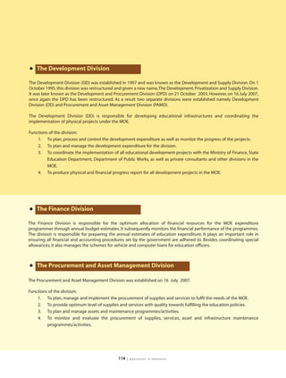 • The Development Division
The Development Division (DD) was established in 1997 and was known as the Development and Supply Division. On 1
October 1995, this division was restructured and given a new name, The Development, Privatization and Supply Division.
It was later known as the Development and Procurement Division (DPD) on 21 October 2003. However, on 16 July 2007,
once again the DPD has been restructured. As a result two separate divisions were established namely Development
Division (DD) and Procurement and Asset Management Division (PAMD).

The Development Division (DD) is responsible for developing educational infrastructures and coordinating the
implementation of physical projects under the MOE.

Functions of the division:
    1. To plan, process and control the development expenditure as well as monitor the progress of the projects.
    2. To plan and manage the development expenditure for the division.
    3. To coordinate the implementation of all educational development projects with the Ministry of Finance, State
         Education Department, Department of Public Works, as well as private consultants and other divisions in the
         MOE.
    4. To produce physical and financial progress report for all development projects in the MOE.




• The Finance Division
The Finance Division is responsible for the optimum allocation of financial resources for the MOE expenditure
programmes through annual budget estimates. It subsequently monitors the financial performance of the programmes.
The division is responsible for preparing the annual estimates of education expenditure. It plays an important role in
ensuring all financial and accounting procedures set by the government are adhered to. Besides coordinating special
allowances, it also manages the schemes for vehicle and computer loans for education officers.



• The Procurement and Asset Management Division
The Procurement and Asset Management Division was established on 16 July 2007.

Functions of the division:
    1. To plan, manage and implement the procurement of supplies and services to fulfil the needs of the MOE.
    2. To provide optimum level of supplies and services with quality towards fulfilling the education policies.
    3. To plan and manage assets and maintenance programmes/activities.
    4. To monitor and evaluate the procurement of supplies, services, asset and infrastructure maintenance
         programmes/activities.




                                              114   | education in malaysia
 