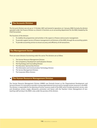 • The Accounts Division
The Accounts Division was set up on 15 October 2007 and started its operations on 1January 2008. Formerly, the division
operated under the Finance Division as a branch. It functions as an accounting department for the MOE, headed by the
Chief Accountant.

The functions of the division:
     1. To mobilise the programmes and activities in the aspects or finance and accounts management.
     2. To provide support service of finance management to all divisions of the MOE, through the accounting system.
     3. To provide accounting service to ensure accuracy and efficiency of all transactions.




The Management Sector

There are seven divisions functioning under this sector. The divisions are as follow:

     1.   The Human Resource Management Division
     2.   The Competency Development and Evaluation Division
     3.   The Psychology and Counselling Division
     4.   The Education Sponsorship Division
     5.   The Information and Communication Technology Division
     6.   The Service Management Division
     7.   The Corporate Affairs Division



• The Human Resource Management Division
The Human Resource Management Division (HRMD) was formerly known as the Organisational Development and
Services Division. It is entrusted to provide a strong organisational structure and to manage human resources in the MOE.
The division is responsible for the planning of human resource needs of the MOE which include personnel, service, rules
and disciplinary actions, wages, allowances, promotion and liaison with the Teachers’ Union. Management of non-
teaching staff serving in the MOE is also under the purview of this division.




                                                 115   | education in malaysia
 