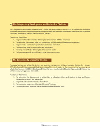• The Competency Development and Evaluation Division
The Competency Development and Evaluation Division was established in January 2007 to develop an assessment
system and administer a comprehensive assessment instrument that meets the international standard. It aims to produce
competent personnel in line with the aspirations of the MOE.

Functions of the division:
     1.   To prepare for and monitor the Efficiency Level Assessment of MOE’s personnel.
     2.   To determine the standard value as a complement to Efficiency Level Assessment component.
     3.   To prepare the examination specifications and course curriculum.
     4.   To appoint the panel for examination and assessment.
     5.   To verify and certify the Efficiency Level Assessment results.
     6.   To investigate appeals of the Efficiency Level Assessment results.




• The Education Sponsorship Division
Previously, Sponsor and Scholarship Section was under the management of Higher Education Division. On 1 January
1979, Scholarship Division was established to centralize all the needs related to the management of sponsorship and
scholarship. However, in 2008, the Scholarship Division has been transformed to Education Sponsorship Division in line
with the restructuring process of the MOE.

Functions of the division:
    1. To administer the disbursement of scholarships to education officers and students in local and foreign
         universities (in-service and pre-service).
    2. To provide education loan to education officers.
    3. To monitor the repayment of loans and breach of contract.
    4. To manage matters regarding the services and finance of training posts.




                                                116   | education in malaysia
 