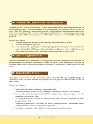 • The Information and Communication Technology Division
The Information and Communication Technology Division is responsible for planning, developing and maintaining ICT
infrastructure for the use of the divisions under the MOE. To ensure prudent and coordinated usage of ICT and the
security of the MOE’s ICT assets, the division is also responsible for the formulation of relevant policies and guidelines. It
is also the secretariat for the MOE’s Information and Computerisation Committee. Its main objectives are to provide an
integrated management information system, a secure and reliable ICT infrastructure, as well as a highly-competent ICT
personnel.

Functions of the division:
    1. To provide computerised processing service and manage the computer centre of the MOE.
    2. To develop internet-based applications.
    3. To develop application systems such as Scholarship Integrated Information System, Personnel Information
         System Database, Financial Management Information System and Selection System for admission to local
         universities, teacher training institutes, boarding schools and, technical and vocational schools.


•   The Service Management Division

The Service Management Division is responsible for managing matters in relation to the post and service of the MOE top
management level and coordinating the nomination for awards and titles at state and federal levels. It also handles the
application of education officers who wish to go abroad and manages the physical security of MOE buildings and office
space.




•   The Corporate Affairs Division

The Corporate Affairs Division serves as the secretariat for regular meetings of the MOE high ranking officials on general
administrative matters.The division plays a role in inspiring the corporate image of the MOE through public relations and
media activities.

Functions of the division:

     1.   To plan and organise quality enhancement programmes for MOE.
     2.   To provide consultation services for quality enhancement programmes to members of the organization.
     3.   To plan and organise the implementation of MOE’s corporate image enhancement programmes with
          stakeholders, clients and mass media.
     4.   To manage all the matters pertaining to customers’ service, public complaints management and Public
          Complaints Bureau (BPA).
     5.   To promote the MOE’s policies, programmes, and activities towards establishing a positive image through
          strategic and effective promotional management and publicity.
     6.   To manage and organize the MOE’s publications for promotion and source of information.




                                                  117   | education in malaysia
 