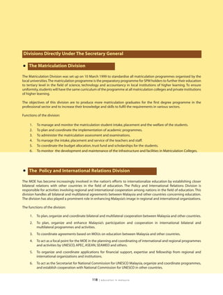 Divisions Directly Under The Secretary General

•   The Matriculation Division

The Matriculation Division was set up on 10 March 1999 to standardise all matriculation programmes organised by the
local universities.The matriculation programme is the preparatory programme for SPM holders to further their education
to tertiary level in the field of science, technology and accountancy in local institutions of higher learning. To ensure
uniformity, students will have the same curriculum of the programme at all matriculation colleges and private institutions
of higher learning.

The objectives of this division are to produce more matriculation graduates for the first degree programme in the
professional sector and to increase their knowledge and skills to fulfil the requirements in various sectors.

Functions of the division:

     1.   To manage and monitor the matriculation student intake, placement and the welfare of the students.
     2.   To plan and coordinate the implementation of academic programmes.
     3.   To administer the matriculation assessment and examinations.
     4.   To manage the intake, placement and service of the teachers and staff.
     5.   To coordinate the budget allocation, trust fund and scholarships for the students.
     6.   To monitor the development and maintenance of the infrastructure and facilities in Matriculation Colleges.




•   The Policy and International Relations Division

The MOE has become increasingly involved in the nation’s efforts to internationalize education by establishing closer
bilateral relations with other countries in the field of education. The Policy and International Relations Division is
responsible for activities involving regional and international cooperation among nations in the field of education. This
division handles all bilateral and multilateral agreements between Malaysia and other countries concerning education.
The division has also played a prominent role in enhancing Malaysia’s image in regional and international organizations.

The functions of the division:

     1.   To plan, organize and coordinate bilateral and multilateral cooperation between Malaysia and other countries.
     2.   To plan, organize and enhance Malaysia’s participation and cooperation in international bilateral and
          multilateral programmes and activities.
     3.   To coordinate agreements based on MOUs on education between Malaysia and other countries.
     4.   To act as a focal point for the MOE in the planning and coordinating of international and regional programmes
          and activities by UNESCO, APEC, ASEAN, SEAMEO and others.
     5.   To organize and coordinate applications for financial support, expertise and fellowship from regional and
          international organizations and institutions.
     6.   To act as the Secretariat for National Commission for UNESCO Malaysia, organize and coordinate programmes,
          and establish cooperation with National Commission for UNESCO in other countries.


                                               118   | education in malaysia
 