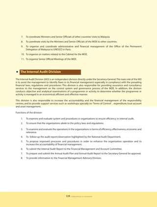 7.   To coordinate Ministers and Senior Officials of other countries’ visits to Malaysia.
     8.   To coordinate visits by the Ministers and Senior Officials of the MOE to other countries.
     9.   To organise and coordinate administrative and financial management of the Office of the Permanent
          Delegation of Malaysia to UNESCO in Paris;
     10. To organise on matters related to the Cabinet for the MOE.
     11. To organise Senior Official Meetings of the MOE.




•   The Internal Audit Division

The Internal Audit Division (IAD) is an independent division directly under the Secretary-General.The main role of the IAD
is to assist the management to identify flaws in its financial management especially in compliance with the prevailing
financial laws, regulations and procedures. This division is also responsible for providing assurance and consultancy
services to the management on the control system and governance process of the MOE. In addition, the division
conducts objective and analytical examinations of a programme or activity to determine whether the programme or
activity is managed in an economical, efficient and effective manner.

This division is also responsible to increase the accountability and the financial management of the responsibility
centres, and to provide support services such as workshops specially on ‘Terms of Control’ , expenditure, trust account
and asset management.

Functions of the division:

     1.   To examine and evaluate system and procedures in organisations to ensure efficiency in internal audit.
     2.   To ensure that the organizations abide to the policy, laws and regulations.

     3.   To examine and evaluate the operations in the organizations in terms of efficiency, effectiveness, economic and
          relevance.
     4.   To follow-up the audit report/observation highlighted by the National Audit Department.
     5.   To propose improved processes and procedures in order to enhance the organization operation and to
          increase the accountability of financial management.
     6.   To submit the Internal Audit Report to the Financial Management and Account Committee.
     7.   To prepare and submit the Annual Audit Plan and Annual Audit Report to the Secretary-General for approval.
     8.   To provide information to the Financial Management Advisory Division.




                                                  119   | education in malaysia
 