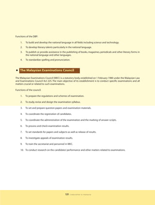 Functions of the DBP:

    1.   To build and develop the national language in all fields including science and technology.
    2.   To develop literary talents particularly in the national language.
    3.   To publish or provide assistance in the publishing of books, magazines, periodicals and other literary forms in
         the national language and other languages.
    4.   To standardize spelling and pronunciation.



•   The Malaysian Examinations Council

The Malaysian Examinations Council (MEC) is a statutory body, established on 1 February 1980 under the Malaysian Law
and Examinations Council Act 225. The main objective of its establishment is to conduct specific examinations and all
matters crucial or related to such examinations.

Functions of the council:

    1.   To prepare the regulations and schemes of examination.

    2.   To study, revise and design the examination syllabus.

    3.   To set and prepare question papers and examination materials.

    4.   To coordinate the registration of candidates.

    5.   To coordinate the administration of the examination and the marking of answer scripts.

    6.   To process and check examination results.

    7.   To set standards for papers and subjects as well as release of results.

    8.   To investigate appeals of examination results.

    9.   To train the secretariat and personnel in MEC.

    10. To conduct research on the candidates’ performance and other matters related to examinations.




                                                121   | education in malaysia
 