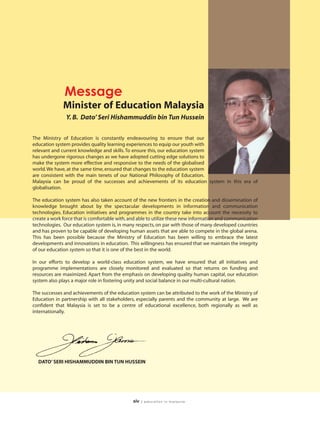 Message
              Minister of Education Malaysia
               Y. B. Dato’ Seri Hishammuddin bin Tun Hussein

The Ministry of Education is constantly endeavouring to ensure that our
education system provides quality learning experiences to equip our youth with
relevant and current knowledge and skills. To ensure this, our education system
has undergone rigorous changes as we have adopted cutting edge solutions to
make the system more effective and responsive to the needs of the globalised
world. We have, at the same time, ensured that changes to the education system
are consistent with the main tenets of our National Philosophy of Education.
Malaysia can be proud of the successes and achievements of its education system in this era of
globalisation.

The education system has also taken account of the new frontiers in the creation and dissemination of
knowledge brought about by the spectacular developments in information and communication
technologies. Education initiatives and programmes in the country take into account the necessity to
create a work force that is comfortable with, and able to utilize these new information and communication
technologies. Our education system is, in many respects, on par with those of many developed countries
and has proven to be capable of developing human assets that are able to compete in the global arena.
This has been possible because the Ministry of Education has been willing to embrace the latest
developments and innovations in education. This willingness has ensured that we maintain the integrity
of our education system so that it is one of the best in the world.

In our efforts to develop a world-class education system, we have ensured that all initiatives and
programme implementations are closely monitored and evaluated so that returns on funding and
resources are maximized. Apart from the emphasis on developing quality human capital, our education
system also plays a major role in fostering unity and social balance in our multi-cultural nation.

The successes and achievements of the education system can be attributed to the work of the Ministry of
Education in partnership with all stakeholders, especially parents and the community at large. We are
confident that Malaysia is set to be a centre of educational excellence, both regionally as well as
internationally.




  DATO’ SERI HISHAMMUDDIN BIN TUN HUSSEIN




                                              xiv   | education in malaysia
 