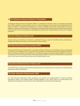 • The Malaysian National Institute of Translation
The Malaysian National Institute of Translation (MNIT) was established in September 1993. It is a translation organisation
which offers translation and interpretation services in various languages at the national and international level. The
purpose of MNIT is to facilitate the development of a national translation industry. The institute deals with matters
relating to translation and interpretation. It is guided by the corporate philosophy of creating a scientific and progressive
society, striving to enrich the repository of knowledge and promoting the competetiveness of the nation in regional
economics.


Decision Making at Federal Level

Decision making at the Ministry of Education is performed through a system of committees. These committees are
established to facilitate inter-division and intra-division decision making.


The Educational Planning Committee (EPC)

The Educational Planning Committee ((EPC) is chaired by the Minister of Education. It is the highest decision making body
on education at the federal level. The secretariat of this committee is the Educational Planning and Research Division.
There are steering committees with specific terms of reference assigned to formulate policy guidelines as well as to
coordinate and monitor the implementation of educational policies. Apart from these committees, there are several other
forums which discuss educational policy, planning and implementation issues.




Educational Administration At State Level

The implementation of the educational policies and planning set at the federal level is carried out by 16 State Education
Departments, Ministry Of Education.


The State Education Departments (SED)

The State Education Department (SED) coordinates and monitors the implementation of national education
programmes, projects and activities besides providing feedback to the central agency for overall planning. The
administration of education at the state level is the responsibility of the State Director of Education.




                                                 122   | education in malaysia
 