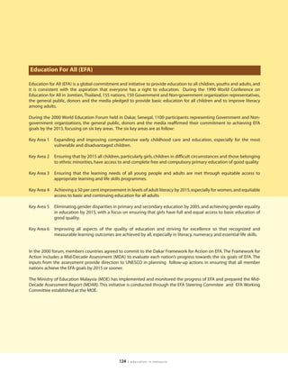 Education For All (EFA)

Education for All (EFA) is a global commitment and initiative to provide education to all children, youths and adults, and
it is consistent with the aspiration that everyone has a right to education. During the 1990 World Conference on
Education for All in Jomtien, Thailand, 155 nations, 150 Government and Non-government organization representatives,
the general public, donors and the media pledged to provide basic education for all children and to improve literacy
among adults.

During the 2000 World Education Forum held in Dakar, Senegal, 1100 participants representing Government and Non-
government organizations, the general public, donors and the media reaffirmed their commitment to achieving EFA
goals by the 2015, focusing on six key areas. The six key areas are as follow:

Key Area 1   Expanding and improving comprehensive early childhood care and education, especially for the most
             vulnerable and disadvantaged children.

Key Area 2   Ensuring that by 2015 all children, particularly girls, children in difficult circumstances and those belonging
             to ethnic minorities, have access to and complete free and compulsory primary education of good quality

Key Area 3   Ensuring that the learning needs of all young people and adults are met through equitable access to
             appropriate learning and life skills programmes.

Key Area 4   Achieving a 50 per cent improvement in levels of adult literacy by 2015, especially for women, and equitable
             access to basic and continuing education for all adults

Key Area 5   Eliminating gender disparities in primary and secondary education by 2005, and achieving gender equality
             in education by 2015, with a focus on ensuring that girls have full and equal access to basic education of
             good quality.

Key Area 6   Improving all aspects of the quality of education and striving for excellence so that recognized and
             measurable learning outcomes are achieved by all, especially in literacy, numeracy and essential life skills.


In the 2000 forum, members countries agreed to commit to the Dakar Framework for Action on EFA. The Framework for
Action includes a Mid-Decade Assessment (MDA) to evaluate each nation’s progress towards the six goals of EFA. The
inputs from the assessment provide direction to UNESCO in planning follow-up actions in ensuring that all member
nations achieve the EFA goals by 2015 or sooner.

The Ministry of Education Malaysia (MOE) has implemented and monitored the progress of EFA and prepared the Mid-
Decade Assessment Report (MDAR). This initiative is conducted through the EFA Steering Commitee and EFA Working
Committee established at the MOE.




                                               124   | education in malaysia
 