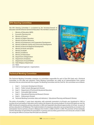 EFA Steering Committee

The EFA Steering Committee is co-chaired by the Secretary-General of
Education and the Director-General of Education.The members comprise of:
    i      Ministry of Education (MOE)
    ii. Economic Planning Unit
    iii. Ministry of Finance
    iv. Ministry of Higher Education
    v. Ministry of Human Resources
    vi. Ministry of Entrepreneur and Cooperative Development
    vii. Ministry of Woman, Family and Community Development
    viii. Ministry of Rural and Regional Development
    ix. Ministry of Youth and Sports
    x. Ministry of Health
    xi. Ministry of Defense
    xii. Ministry of Information
    xiii. Department of Registration
    xiv. Department of Statistics
    xv. Department of Social Welfare
    xvi. State Religious Department
    xvii. NGOs
    xviii. International agencies / organizations



Technical Working Committee

The Technical Working Committee comprises six committees responsible for each of the EFA Goals and a Technical
Committee on EFA data and indicators. These Working Committees are made up of representatives from various
ministries that are concerned with the six goals.The Working Committee and the Chair for the committees are as follows:

    i.     Goal 1 - Curriculum Development Division
    ii.    Goal 2 - Public Schools Management Division
    iii.   Goal 3 - Department of Technical & Vocational Education
    iv.    Goal 4 - Aminuddin Baki Institute
    v.     Goal 5 - Educational Planning and Research Division
    vi.    Goal 6 - Enforcement Division
    vii.   Technical Working Committee (data and indicators) - Educational Planning and Research Division

The policy of providing 11 years basic education, with automatic promotion at all levels, was introduced in 1992 to
increase access and equity in education and to reduce the dropout rate among students.To ensure EFA goals are met, the
MOE introduced compulsory primary education in 2003 and expanded educational oppurtunities of at least six years of
primary education to all Malaysian.The implementation of compulsory education was accompanied by an increase in the
participation level at primary schools in Malaysia from 92.6% in 2000 to 96.4% in 2005. The provision of free textbooks
and the elimination of special fees for all students in primary and secondary government and vernacular schools in 2008
are among the efforts to ensure that EFA Goals are achieved.


                                                125   | education in malaysia
 