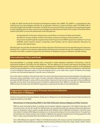 In 2006, the MOE introduced the Educational Development Master Plan (EDMP). The EDMP is a comprehensive plan
outlining the focus, key strategies and plans for an education relevant to current and future needs. The EDMP seeks to
overcome all gaps and shortfalls in education.The MOE aims to ensure all schools and students have equal opportunities
to excel regardless of the location, socioeconomic background and achievement levels of the students. Among the efforts
carried out by MOE to ensure the achievement of the EFA goals are:

    l    the development of education infrastructures and facilities in rural areas of Sabah and Sarawak;
    l    the efforts to increase student enrolment and reduce incidences of dropout among students; and
    l    the provision of aid through the Supplementary Food Program, School Milk Program, Poor Students’Trust Fund
         (KWAPM), Tuition Voucher Scheme, scholarships, hostel facilities, and the Special Education Allowance for
         students with special needs.

Education does not end after the eleventh year of basic education.The Government encourages life long and continuous
learning. This is evident in the numerous opportunities that have been provided through the establishment of various
institutions that offer a myriad of programmes and facilities for Malaysians to pursue education and skills training.


Internalization Policy and Goals

Internationalization is a strategic initiative that is intended to realize Malaysia’s aspirations of becoming a hub for
educational excellence. This policy has two objectives. The first objective is to increase and improve the quality of the
national education system in order to enhance the competitiveness of Malaysian education products in this globalised
world.The second objective is to raise the profile of selected Malaysian education institutions, programmes and activities
as well as Malaysian education experts in the international arena so as to make them a point of reference for foreign
countries and international agencies in specific areas of education.

One of the reforms needed in education has been the need to develop and promote internationalization throughout the
education system especially in areas of the curriculum and other related aspects. Internationalization is interpreted and
promoted by MOE through its various efforts and activities. However, this has not been an easy task as there are different
concepts on how these international projects should be implemented. These different concepts are reflected by the
different levels of involvement and different approaches used towards the idea of internationalization.



Programmes Implemented to Promote Internationalization
of Education in Malaysia
Initiatives that promote internationalization of education in Malaysia are actively being planned and implemented by the
respective divisions in the MOE.

l   Memorandum of Understanding (MOU) in the Field of Education between Malaysia and Other Countries

    MOE has been intensifying efforts to develop and strengthen bilateral cooperation in the field of education with
    several countries all over the world. The bilateral links are mutually bound by the signing of MoUs that delineates
    areas of cooperation which would mutually benefit both Malaysia and its affiliated counterparts. The MoUs have
    been taken to indicate MOE Malaysia’s endeavour to increase partnerships at the international arena.Through these
    partnerships, the schools, teachers and students in Malaysia have gained invaluable and enriching experiences that
    have in many ways developed their personalities and a sense of identity as well.

    Since 1982, Malaysia has signed 17 MoUs in the field of education with various countries including Brunei, Australia,
    New Zealand, Canada, Indonesia, Cambodia, Ireland, Germany, Vietnam, China, Iran, Libya, Guinea, Jordan, Yemen,

                                               126   | education in malaysia
 