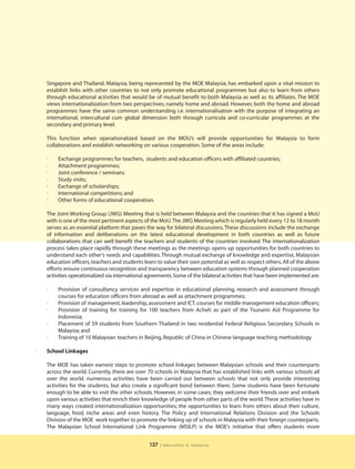 Singapore and Thailand. Malaysia, being represented by the MOE Malaysia, has embarked upon a vital mission to
    establish links with other countries to not only promote educational programmes but also to learn from others
    through educational activities that would be of mutual benefit to both Malaysia as well as its affiliates. The MOE
    views internationalization from two perspectives, namely home and abroad. However, both the home and abroad
    programmes have the same common understanding i.e. internationalisation with the purpose of integrating an
    international, intercultural cum global dimension both through curricula and co-curricular programmes at the
    secondary and primary level.

    This function when operationalized based on the MOU’s will provide opportunities for Malaysia to form
    collaborations and establish networking on various cooperation. Some of the areas include:

    3
         Exchange programmes for teachers, students and education officers with affiliated countries;
    3    Attachment programmes;
    3    Joint conference / seminars;
    3    Study visits;
    3    Exchange of scholarships;
    3
         International competitions; and
    3    Other forms of educational cooperation.

    The Joint Working Group (JWG) Meeting that is held between Malaysia and the countries that it has signed a MoU
    with is one of the most pertinent aspects of the MoU.The JWG Meeting which is regularly held every 12 to 18 month
    serves as an essential platform that paves the way for bilateral discussions. These discussions include the exchange
    of information and deliberations on the latest educational development in both countries as well as future
    collaborations that can well benefit the teachers and students of the countries involved. The internationalization
    process takes place rapidly through these meetings as the meetings opens up opportunities for both countries to
    understand each other’s needs and capabilities. Through mutual exchange of knowledge and expertise, Malaysian
    education officers, teachers and students learn to value their own potential as well as respect others. All of the above
    efforts ensure continuous recognition and transparency between education systems through planned cooperation
    activities operationalized via international agreements. Some of the bilateral activities that have been implemented are:

    3    Provision of consultancy services and expertise in educational planning, research and assessment through
         courses for education officers from abroad as well as attachment programmes;
    3    Provision of management, leadership, assessment and ICT, courses for middle management education officers;
    3    Provision of training for training for 100 teachers from Acheh as part of the Tsunami Aid Programme for
         Indonesia;
    3    Placement of 59 students from Southern Thailand in two residential Federal Religious Secondary Schools in
         Malaysia; and
    3
         Training of 10 Malaysian teachers in Beijing, Republic of China in Chinese language teaching methodology

l   School Linkages

    The MOE has taken earnest steps to promote school linkages between Malaysian schools and their counterparts
    across the world. Currently, there are over 70 schools in Malaysia that has established links with various schools all
    over the world. numerous activities have been carried out between schools that not only provide interesting
    activities for the students, but also create a significant bond between them. Some students have been fortunate
    enough to be able to visit the other schools. However, in some cases, they welcome their friends over and embark
    upon various activities that enrich their knowledge of people from other parts of the world. These activities have in
    many ways created internationalization opportunities; the opportunities to learn from others about their culture,
    language, food, niche areas and even history. The Policy and International Relations Division and the Schools
    Division of the MOE work together to promote the linking up of schools in Malaysia with their foreign counterparts.
    The Malaysian School International Link Programme (MSILP) is the MOE’s initiative that offers students more


                                                 127   | education in malaysia
 