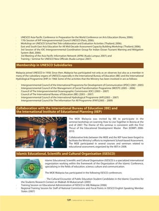 l     UNESCO Asia-Pacific Conference in Preparation for the World Conference on Arts Education (Korea, 2006);
l     17th Session of IHP Intergovernmental Council UNESCO (Paris, 2006);
l     Workshop on UNESCO School Net Tele-collaboration and Evaluation Activities (Thailand, 2006);
l     East and South East Asia Education for All Mid-Decade Assessment Capacity Building Workshop (Thailand, 2006);
l     3rd Session of the IOC Intergovernmental Coordination Group for Indian Ocean Tsunami Warning and Mitigation
      System (Bali, 2006);
l     3rd Meeting of the Asia Pacific Information Network (APIN) (Kuala Lumpur, 2007); and
l     Training / Seminar for UNESCO New Officials (Kuala Lumpur, 2007).

    Membership in UNESCO Subsidiaries

Malaysia joined UNESCO in 1958. Since then, Malaysia has participated not only as an observer, but also as a member in
many of the subsidiary organs of UNESCO, especially in the International Bureau of Education (IBE) and the International
Hydrological Programme (IHP) in 1968. Some of the activities that the Ministry has been involved in are as follows:

l      Intergovernmental Council of the International Programme for Development of Communication (IPDC) (2001- 2005)
l      Intergovernmental Council of the Management of Social Transformation Programme (MOSTI) (2005 – 2006)
l      Council of The Intergovernmental Oceanographic Commission (IOC) (2003 – 2007)
l      Council of The International Bureau of Education (IBE) (2003 – 2007)
l      Intergovernmental Council of the International Hydrological Programme (IHP)(2003 – 2007)
l      Intergovernmental Council for The Information For All Programme (IFAP)(2005 – 2009)


    Collaboration with the International Bureau of Education (IBE) and
    the International Institute of Educational Planning (IIEP)

                                                    The MOE Malaysia was invited by IBE to participate in the
                                                    seminar/workshop on Learning How to Live Together in Bosnia at the
                                                    end of 2007. The theme of this seminar is consistent with the First
                                                    Thrust of the Educational Development Master Plan (EDMP) 2006-
                                                    2010.

                                                    Collaborative links between the MOE and the IIEP have been forged to
                                                    facilitate the Ministry’s efforts to implement School-based Assessment.
                                                    The MOE participated in several courses and seminars related to
                                                    educational assessment, organized by the IIEP, in 2008.

    Islamic Educational, Scientific and Cultural Organisation (ISESCO)
                             Islamic Educational, Scientific and Cultural Organisation (ISESCO) is a specialized international
                             organization working within the framework of the Organization of the Islamic Conference,
                             specializing in the fields of education, science, culture and communication.

                             The MOE Malaysia has participated in the following ISESCO conferences:

                             l The Cultural Encounter of Public Education Student Candidates in the Islamic Countries for

       the Students Research Contest on Makkah Al-Mukarramah (2005)
l      Training Session on Educational Administration of ISESCO in IAB, Malaysia (2006)
l      Regional Training Session for Staff of National Commissions and Focal Points in ISESCO English Speaking Member
       States (2007)


                                                  129   | education in malaysia
 