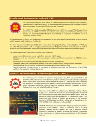 Association of Southeast Asian Nations (ASEAN)
                    The Association of Southeast Asian Nations or ASEAN was established on 8 August 1967 in Bangkok.
                    Presently there 10 members of ASEAN includes Indonesia, Malaysia, Philippines, Singapore, Thailand,
                    Brunei Darussalam, Vietnam, Lao PDR, Myanmar and Cambodia

                    The ASEAN Vision 2020 adopted by ASEAN leaders on the 30th anniversary of ASEAN, agreed on a
                    shared vision of ASEAN as a concert of Southeast Asian nations, outwards looking, living in peace,
                    stability and prosperity, bonded together in partnership in a dynamic development and in a
                    community of caring society.

MOE Malaysia is the focal point of ASEAN Senior Officials Meeting on Education (SOM-ED), whereby the Secretary General
of MOE Malaysia holds the Chair of the SOM-ED.

The vision of a cohesive and integrated ASEAN has been realised through good working relationships between Malaysia
and other ASEAN countries such as Singapore, Indonesia, Brunei, Philippines, Vietnam, Cambodia, Laos as well as
Myanmar. This cohesive effort has been especially evident in the internationalisation of education within the region.

The following are some of the activities that have been carried out:

l   Involvement and interaction among youths from within the ASEAN region
l   Establishment of, and access to an online repository for teaching and learning materials from ASEAN member
    countries
l   Identification of education centres of excellence and universities in niche areas
l   Developing the ASEAN Qualifications Framework to establish common quality standards within the region
l   Credit transfers as well as fostering mobility of students and academicians within ASEAN
l   Forums to facilitate the development of core values in education that guide the development of an ASEAN
    workforce that is creative, critical and dynamic

Southeast Asian Ministers of Education Organisation (SEAMEO)

                    The Southeast Asian Ministers of Education Organisation (SEAMEO) was established on 30
                    November 1965 as a chartered international organization with the purpose to promote cooperation
                    in education, science and culture in the Southeast Asian region for a better quality of life. South East
                    Asia Ministers of Education Organisation (SEAMEO) consists of 11 member countries which include,
                    Brunei Darussalam, Cambodia, Indonesia, Lao PDR, Malaysia, Myanmar Philippines, Singapore,
                    Thailand, Timor Leste and Socialist Republic of Vietnam.

                                              The recent 43rd SEAMEO Council Conference (SEAMEC) was held in Kuala
                                              Lumpur on 15 March 2008. It was during this meeting that the Minister of
                                              Education, Malaysia was elected as the President of 43rd SEAMEC.With the
                                              Minister of Education of Malaysia elected as President of SEAMEC, the
                                              Chair of the High Officials of SEAMEO was accorded to The Secretary
                                              General of MOE Malaysia. Both Chairs will be held by Malaysia until the
                                              44th SEAMEC which will be convened early 2009.

                                              The MOE Malaysia has also participated in the yearly regular programmes
                                              organized by the SEAMEO Centres of Excellence such as SEAMEO
                                              Innotech, SEAMEO Voctech SEAMEO RECSAM. In addition, several
                                              conferences organized by SEAMEO Secretariat and SEAMEO Centres saw
                                              active participation by students, teachers and officials of MOE Malaysia
                                              such as :


                                               130   | education in malaysia
 