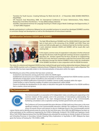 l   Transition For Youth Success : Creating Pathways For Work And Life 25 – 27 November 2008, SEAMEO INNOTECH,
    PHILIPPINES
l   VTE Research And Networking 2008- An International Conference Of Senior Administrators, Policy Makers,
    Researchers And Other Practitioners, 7- 8 July 2008,Surabaya, Indonesia
l   43rd RELC International Seminar On Language Teaching In A Multi Lingual World :Challenges And Opportunities, 21
    - 23 April 2008, Singapore

Besides participating in conferences, Malaysia has also provided assistance to several less developed SEAMEO countries
in curriculum design and development as well as the development of instructional materials.


Collaboration between ASEAN and SEAMEO

                                             The High Official Meeting of SEAMEO and The ASEAN SOM ED have been held
                                             back to back prior to the convening of the SEAMEC and ASED. These two
                                             events are held annually, again on a rotational basis by the member countries.
                                             A joint statement between ASEAN and SEAMEC will be issued after each
                                             meeting held.

                                             In this respect, common areas of cooperation in education is further enhanced
                                             through the decisions made through both meetings. On future cooperation in
                                             education, the ministers agreed that the focus should be on implementing
                                             EFA by 2015 and that future cooperation under East Asia Summit (EAS) would
                                             be undertaken through the relevant SEAMEO Centres under the coordination
                                             of the SEAMEO Secretariat in close cooperation with the ASEAN Secretariat.
The vision of a cohesive and integrated ASEAN has been realised through good working relationships between Malaysia and
other ASEAN countries such as Singapore, Indonesia, Brunei, Philippines, Vietnam, Cambodia, Laos as well as Myanmar. This
cohesive effort has been especially evident in the internationalisation of education within the region.

The following are some of the activities that have been carried out:
l    Involvement and interaction among youths from within the ASEAN region
l    Establishment of, and access to an online repository for teaching and learning materials from ASEAN member countries
l    Identification of education centres of excellence and universities in niche areas
l    Developing the ASEAN Qualifications Framework to establish common quality standards within the region
l    Credit transfers as well as fostering mobility of students and academicians within ASEAN
l    Forums to facilitate the development of core values in education that guide the development of an ASEAN workforce
     that is creative, critical and dynamic

The Commonwealth

                       The Commonwealth is an association of 53 independent states consulting and cooperating in the
                       common interest of their peoples and in the promotion of international understanding. The
                       Commonwealth Secretariat is the main intergovernmental agency of the Commonwealth,
                       facilitating consultation and co-operation among member governments and countries.

                        The Conference of Commonwealth Education Ministers (CCEM), held every three years, is the most
                        significant meeting in the Commonwealth education calendar. The conference is held to discuss
                        issues of mutual concern and interest; to discuss challenges faced in the Commonwealth around
a given theme; and to identify priority areas for action for the next three years. Since 2005, the MOE Malaysia has been an
active participant at the conferences organized by the CCEM in Edinburgh, Scotland (15th CCEM) and Capetown, South
Africa (16th CCEM). Representatives from the MOE Malaysia also attended the workshop on Gender Analysis of Classroom
and Schooling Processes in Secondary Schools: Drawing Policy Implications in Seychelles in 2007. Malaysia has been
given the honour of hosting the 17th CCEM in 2009.


                                                 131   | education in malaysia
 