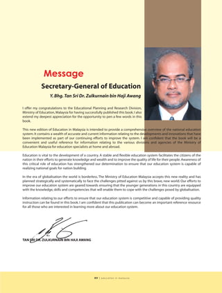 Message
             Secretary-General of Education
                   Y. Bhg. Tan Sri Dr. Zulkurnain bin Haji Awang

I offer my congratulations to the Educational Planning and Research Division,
Ministry of Education, Malaysia for having successfully published this book. I also
extend my deepest appreciation for the opportunity to pen a few words in this
book.

This new edition of Education in Malaysia is intended to provide a comprehensive overview of the national education
system. It contains a wealth of accurate and current information relating to the developments and innovations that have
been implemented as part of our continuing efforts to improve the system. I am confident that the book will be a
convenient and useful reference for information relating to the various divisions and agencies of the Ministry of
Education Malaysia for education specialists at home and abroad.

Education is vital to the development of a country. A stable and flexible education system facilitates the citizens of the
nation in their efforts to generate knowledge and wealth and to improve the quality of life for their people. Awareness of
this critical role of education has strengthened our determination to ensure that our education system is capable of
realizing national goals for nation building.

In the era of globalisation the world is borderless. The Ministry of Education Malaysia accepts this new reality and has
planned strategically and systematically to face the challenges pitted against us by this brave, new world. Our efforts to
improve our education system are geared towards ensuring that the younger generations in this country are equipped
with the knowledge, skills and competencies that will enable them to cope with the challenges posed by globalisation.

Information relating to our efforts to ensure that our education system is competitive and capable of providing quality
instruction can be found in this book. I am confident that this publication can become an important reference resource
for all those who are interested in learning more about our education system.




TAN SRI DR. ZULKURNAIN BIN HAJI AWANG




                                                  xv   | education in malaysia
 