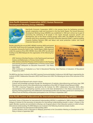 Asia-Pacific Economic Cooperation (APEC) Human Resources
Development Working Group (HRDWG)

                          Asia-Pacific Economic Cooperation (APEC) is the premier forum for facilitating economic
                          growth, cooperation, trade and investment in the Asia Pacific Region. The Human Resources
                          Development Working Group (HRDWG) was established in 1990 and is driven by its goal of
                          promoting the well-being of all people in the region through economic growth and
                          development. One of the eleven working groups within APEC, the HRDWG has three sub-
                          networks which focus separately on education (Education Network: EDNET), capacity building
                          (Capacity Building Network: CBN) and labour and social protection (Labour and Social
                          Protection Network: LSPN).

Besides attending the annual APEC HRDWG meetings, MOE participated
in the APEC Youth Forum for Sustainable Development – Strengthening
Co-operation Among the Youth in Asia - Pacific Region (2006) organized
under the auspices of the APEC HRDWG. Since 2002, APEC has allocated
funding to the MOE Malaysia for the organization of the following four
seminars:

l   APEC Seminar of the Best Practices in the Teaching and Learning of
    Science and Mathematics in Primary School (2003)
l   APEC Seminar of the Best Practices and Innovations in the Teaching
    and Learning of Science and Mathematics in Primary School (2004)
l   International Colloquium on Education Assessment : East Meets
    West (2005)
l   APEC Conference on Evaluation as a Tool in Educational Planning : Best Practices in Evaluation of Educational
    Programmes (2007)

The MOE has also been involved in the APEC Learning Community Builder Conferences (ALCoB) Project organized by the
Institute of APEC Collaborative Education (IACE) South Korea since 2003. The following are some of the outcomes of this
project:

l   ICT Model School Network with schools in Korea
l   Cultural and knowledge exchange through the development of websites, teleconferencing and home stays. SMK
    Victoria was the winner of the teleconferencing competition of the APEC ICT Model School Network (2006).
l   The APEC e-learning Programme, sponsored by the Institute for APEC Collaborative Education (IACE), offers
    representatives from participating countries access to the latest developments in the theory and practice of e-
    learning.Training programmes and collaborative and individual studies have also been carried out in several phases.
    Officers from the Ministry of Education participated in the 7th Phase in September 2007.

Asia-Pacific Centre of Educational for International Understanding (APCEIU)
Asia-Pacific Centre of Education for International Understanding (APCEIU) is established in 2000 in Korea as a UNESCO
Category II Institute for the promotion of education for international understanding towards a culture of peace in the
region. Member countries are committed to infusing a set of agreed values in their education systems in order to foster
International Understanding. The MOE Malaysia was involved in the following situational analysis studies:
l    Survey Education for International Understanding (2007)
l    Current Situation of EIU in Education in Malaysia, presented at the Consultation Meeting on Development of EIU
     Policy in Korea in September 2007.


                                              132   | education in malaysia
 