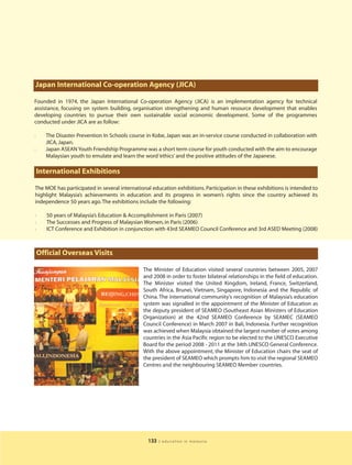 Japan International Co-operation Agency (JICA)

Founded in 1974, the Japan International Co-operation Agency (JICA) is an implementation agency for technical
assistance, focusing on system building, organisation strengthening and human resource development that enables
developing countries to pursue their own sustainable social economic development. Some of the programmes
conducted under JICA are as follow:

l      The Disaster Prevention In Schools course in Kobe, Japan was an in-service course conducted in collaboration with
       JICA, Japan.
l      Japan ASEAN Youth Friendship Programme was a short term course for youth conducted with the aim to encourage
       Malaysian youth to emulate and learn the word ‘ethics’ and the positive attitudes of the Japanese.

    International Exhibitions

The MOE has participated in several international education exhibitions. Participation in these exhibitions is intended to
highlight Malaysia’s achievements in education and its progress in women’s rights since the country achieved its
independence 50 years ago. The exhibitions include the following:

l      50 years of Malaysia’s Education & Accomplishment in Paris (2007)
l      The Successes and Progress of Malaysian Women, in Paris (2006)
l      ICT Conference and Exhibition in conjunction with 43rd SEAMEO Council Conference and 3rd ASED Meeting (2008)



    Official Overseas Visits

                                               The Minister of Education visited several countries between 2005, 2007
                                               and 2008 in order to foster bilateral relationships in the field of education.
                                               The Minister visited the United Kingdom, Ireland, France, Switzerland,
                                               South Africa, Brunei, Vietnam, Singapore, Indonesia and the Republic of
                                               China. The international community’s recognition of Malaysia’s education
                                               system was signalled in the appointment of the Minister of Education as
                                               the deputy president of SEAMEO (Southeast Asian Ministers of Education
                                               Organization) at the 42nd SEAMEO Conference by SEAMEC (SEAMEO
                                               Council Conference) in March 2007 in Bali, Indonesia. Further recognition
                                               was achieved when Malaysia obtained the largest number of votes among
                                               countries in the Asia Pacific region to be elected to the UNESCO Executive
                                               Board for the period 2008 - 2011 at the 34th UNESCO General Conference.
                                               With the above appointment, the Minister of Education chairs the seat of
                                               the president of SEAMEO which prompts him to visit the regional SEAMEO
                                               Centres and the neighbouring SEAMEO Member countries.




                                                 133   | education in malaysia
 