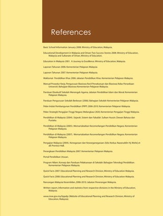 References
Basic School Information January 2008. Ministry of Education, Malaysia.

Educational Development in Malaysia and Oman: Two Success Stories 2008. Ministry of Education,
    Malaysia and Sultanate of Oman, Ministry of Education.

Education in Malaysia 2001. A Journey to Excellence. Ministry of Education, Malaysia.

Laporan Tahunan 2006. Kementerian Pelajaran Malaysia

Laporan Tahunan 2007. Kementerian Pelajaran Malaysia.

Maklumat Pendidikan Khas 2006. Jabatan Pendidikan Khas. Kementerian Pelajaran Malaysia.

Manual Prosedur Kerja. Pengurusan Biasiswa Kecil Persekutuan dan Biasiswa Kelas Persediaan
    Universiti. Bahagian Biasiswa Kementerian Pelajaran Malaysia.

Panduan Eksekutif Sekolah Menengah Agama. Jabatan Pendidikan Islam dan Moral. Kementerian
    Pelajaran Malaysia.

Panduan Pengurusan Sekolah Berkesan (2006). Bahagian Sekolah Kementerian Pelajaran Malaysia.

Pelan Induk Pembangunan Pendidikan (PIPP) 2006-2010. Kementerian Pelajaran Malaysia.

Pelan Strategik Pengajian Tinggi Negara: Melangkaui 2020, Kementerian Pengajian Tinggi Malaysia.

Pendidikan di Malaysia (2004).: Sejarah, Sistem dan Falsafah. Sufean Hussin. Dewan Bahasa dan
     Pustaka.

Pendidikan di Malaysia (2005).: Memartabatkan Kecemerlangan Pendidikan Negara. Kementerian
     Pelajaran Malaysia.

Pendidikan di Malaysia (2007). Memartabatkan Kecemerlangan Pendidikan Negara. Kementerian
     Pelajaran Malaysia.

Pengajian Malaysia (2004).: Kenegaraan dan Kewarganegaraan. Edisi Kedua. Nazaruddin Hj. Mohd, et
    all. Prentice Hall.

Perangkaan Pendidikan Malaysia 2007. Kementerian Pelajaran Malaysia.

Portal Pendidikan Utusan.

Program Nilam. Konsep dan Panduan Pelaksanaan di Sekolah. Bahagian Teknologi Pendidikan.
     Kementerian Pelajaran Malaysia.

Quick Facts 2007. Educational Planning and Research Division, Ministry of Education Malaysia.

Quick Facts 2008. Educational Planning and Research Division, Ministry of Education Malaysia.

Rancangan Malaysia Kesembilan, 2006-2010. Jabatan Penerangan Malaysia.

Written report, information and statistics from respective divisions in the Ministry of Education,
     Malaysia.

www.moe.gov.my/bppdp (Website of Educational Planning and Research Division, Ministry of
   Education, Malaysia).
 