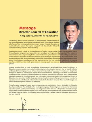 Message
               Director-General of Education
                 Y. Bhg. Dato’ Hj. Alimuddin bin Hj. Mohd. Dom

The Ministry of Education is committed to developing the competitiveness of
the national education system for the international arena.This challenge requires
all officers of the ministry dedicate themselves toward the goal of creating a
quality education system that equips our youth with the attitudes, skills and
competencies they require in the 21st century.

Quality education is critical to the development of quality human capital. Quality human capital that is
knowledgeable, competent and competitive can contribute to the peace and prosperity of the nation. An
important part of our responsibility for the national education system is to ensure that the Malaysian education
system is able to respond to the demands imposed by the challenges of globalisation.We have expended much
effort on planning and preparing a variety of innovative initiatives and programmes that are designed to bring
about the wholesome development of our learners so that they can contribute significantly to national
development. We have also made great strides in ensuring equity and access to quality education for all our
people.

Change brought about by rapid technological developments is a hallmark of our times. The Ministry of
Education has attempted to harness the latest developments in education to ensure that we provide effective
and enjoyable learning experiences for our students. Our curricular changes and innovations are designed to
foreground the role of our schools as agents of social transformation, preparing our students to confront the
challenges of the 21st century while simultaneously fostering national unity, patriotism and a shared national
destiny. In response to the recent surge in new information and communication technologies, the Ministry of
Education has committed itself to the preparation and implementation of programmes that are intended to
equip our learners with the skills and competencies that will allow them to master these new technologies and
exploit their development potential for the nation.

This effort is just one part of a wider spectrum of programmes and initiatives that are detailed in the Education
Development Master Plan 2006-2010. The master plan maps out the development emphases for the national
education system. Continuous monitoring is an integral part of the plan and is designed to ensure that staged
targets are achieved on schedule. By the will of Allah SWT and the diligent work of all, we are confident that we
will achieve the objectives of the Education Development Master Plan and make our education system one of
the best in world.




DATO’ HAJI ALIMUDDIN BIN HAJI MOHD. DOM



                                                xvi   | education in malaysia
 