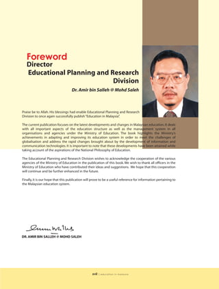 Foreword
   Director
   Educational Planning and Research
                             Division
                                   Dr. Amir bin Salleh @ Mohd Saleh



Praise be to Allah. His blessings had enable Educational Planning and Research
Division to once again successfully publish “Education in Malaysia”
                                                                  .

The current publication focuses on the latest developments and changes in Malaysian education. It deals
with all important aspects of the education structure as well as the management system in all
organisations and agencies under the Ministry of Education. The book highlights the Ministry’s
achievements in adapting and improving its education system in order to meet the challenges of
globalisation and address the rapid changes brought about by the development of information and
communication technologies. It is important to note that these developments have been attained while
taking account of the aspirations of the National Philosophy of Education.

The Educational Planning and Research Division wishes to acknowledge the cooperation of the various
agencies of the Ministry of Education in the publication of this book. We wish to thank all officers in the
Ministry of Education who have contributed their ideas and suggestions. We hope that this cooperation
will continue and be further enhanced in the future.

Finally, it is our hope that this publication will prove to be a useful reference for information pertaining to
the Malaysian education system.




DR. AMIR BIN SALLEH @ MOHD SALEH




                                                  xvii   | education in malaysia
 