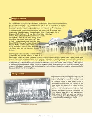 •   English Schools

The establishment of English schools in Malaya was led by the British government, individuals
and Christian missionaries. The missionaries felt that it was an opportunity to spread
Christianity among the locals. The curriculum emphasized preparing students for the
Cambridge Overseas School Certificate. Students who obtained good results in the
School Certificate examination were given the opportunity to further their
education at the diploma level at Kings Edward Medical College VII (1912) in
Singapore, Raffles College (1919) or at degree level at the University of
England. Among the earliest schools established were the
Penang Free School (1816) in Pulau Pinang, Victoria
Institution (1893) and St. John’s Institution (1893)
in Kuala Lumpur, as well as the Methodist Boys’
School (1897) in Selangor.The Malay College Kuala
Kangsar (MCKK) was founded in 1905 to cater for
Malay aristocrats. These schools adopted the
curriculum used by the Grammar Schools in
England.

Secondary education was only available in English                                    Penang Free School, 1816
government and mission schools as well as in
independent Chinese schools. In the 1930s, the British government introduced the Special Malay Class to enable Malay
children from Malay schools to further their secondary education in English schools. The missionaries played an
instrumental role in developing and promoting the English education in Malaya. To cater for the growing teaching force,
the English language teacher training programme was initiated in Kuala Lumpur (1905) and Pulau Pinang (1907). Diploma
in teaching was offered at Raffles College, Singapore and Kirby College, United Kingdom. Prior to the establishment of the
University of Malaya in Singapore in 1949, graduate teachers for English secondary schools obtained training from Raffles
College and the University of Hong Kong.



• Malay Schools
                                                                          Initially, education among the Malays was informal
                                                                          and mainly focused on Al Quran and religious
                                                                           matters.The British government, on the other hand,
                                                                           set up Malay schools to teach Malay children to
                                                                           become better farmers than their parents. The first
                                                                           Malay school was established in 1855 in Gelugur,
                                                                            Pulau Pinang. As the number of students
                                                                            increased, two more schools were set up in Teluk
                                                                            Belanga and Kampung Gelam, Singapore. The
                                                                             Teluk Belanga Malay School was upgraded to a
                                                                             high school in 1876 and later into a teacher
                                                                             training college. The school in Kampung Gelam
                                                                              was transformed into a religious school.



                   Sekolah Melayu Setapak, 1908




                                                  4   | education in malaysia
 