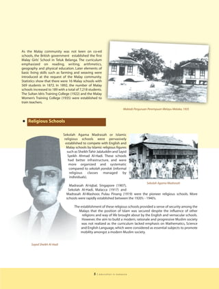 As the Malay community was not keen on co-ed
schools, the British government established the first
Malay Girls’ School in Teluk Belanga. The curriculum
emphasized on reading, writing, arithmetics,
geography and physical education. Later elements of
basic living skills such as farming and weaving were
introduced at the request of the Malay community.
Statistics show that there were 16 Malay schools with
569 students in 1872. In 1892, the number of Malay
schools increased to 189 with a total of 7,218 students.
The Sultan Idris Training College (1922) and the Malay
Women’s Training College (1935) were established to
train teachers.
                                                                          Maktab Perguruan Perempuan Melayu Melaka, 1935



• Religious Schools
                             Sekolah Agama Madrasah or Islamic
                              religious schools were pervasively
                               established to compete with English and
                               Malay schools by Islamic religious figures
                                such as Sheikh Tahir Jalaluddin and Sayid
                                Syeikh Ahmad Al-Hadi. These schools
                                 had better infrastructure, and were
                                 more organized and systematic
                                 compared to sekolah pondok (informal
                                  religious classes managed by
                                  individuals).
                                                                                          Sekolah Agama Madrasah
                                 Madrasah Al-Iqbal, Singapore (1907),
                                Sekolah Al-Hadi, Malacca (1917) and
                               Madrasah Al-Mashoor, Pulau Pinang (1919) were the pioneer religious schools. More
                               schools were rapidly established between the 1920’s - 1940’s.

                                    The establishment of these religious schools provided a sense of security among the
                                       Malays that the position of Islam was secured despite the influence of other
                                         religions and way of life brought about by the English and vernacular schools.
                                         However, the aim to build a modern, rationale and progressive Muslim society
                                         was not realized as the curriculum lacked emphasis on Mathematics, Science
                                        and English Language, which were considered as essential subjects to promote
                                        mobility amongst a modern Muslim society.


      Sayed Sheikh Al-Hadi




                                                  5   | education in malaysia
 