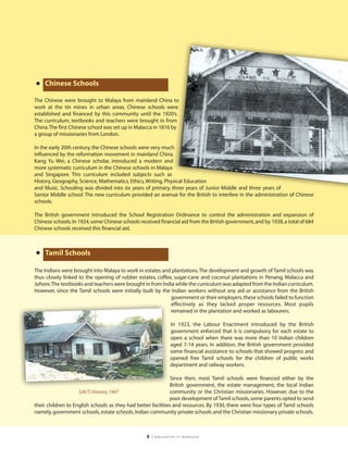 • Chinese Schools
The Chinese were brought to Malaya from mainland China to
work at the tin mines in urban areas. Chinese schools were
established and financed by this community until the 1920’s.
The curriculum, textbooks and teachers were brought in from
China.The first Chinese school was set up in Malacca in 1816 by
a group of missionaries from London.

In the early 20th century, the Chinese schools were very much
influenced by the reformation movement in mainland China.
Kang Yu Wei, a Chinese scholar, introduced a modern and
more systematic curriculum in the Chinese schools in Malaya
and Singapore. This curriculum included subjects such as
History, Geography, Science, Mathematics, Ethics, Writing, Physical Education
and Music. Schooling was divided into six years of primary, three years of Junior Middle and three years of
Senior Middle school. The new curriculum provided an avenue for the British to interfere in the administration of Chinese
schools.

The British government introduced the School Registration Ordinance to control the administration and expansion of
Chinese schools. In 1924, some Chinese schools received financial aid from the British government, and by 1938, a total of 684
Chinese schools received this financial aid.



• Tamil Schools
The Indians were brought into Malaya to work in estates and plantations.The development and growth of Tamil schools was
thus closely linked to the opening of rubber estates, coffee, sugar-cane and coconut plantations in Penang, Malacca and
Johore.The textbooks and teachers were brought in from India while the curriculum was adapted from the Indian curriculum.
However, since the Tamil schools were initially built by the Indian workers without any aid or assistance from the British
                                                            government or their employers, these schools failed to function
                                                            effectively as they lacked proper resources. Most pupils
                                                            remained in the plantation and worked as labourers.

                                                               In 1923, the Labour Enactment introduced by the British
                                                               government enforced that it is compulsory for each estate to
                                                               open a school when there was more than 10 Indian children
                                                               aged 7-14 years. In addition, the British government provided
                                                               some financial assistance to schools that showed progress and
                                                               opened free Tamil schools for the children of public works
                                                               department and railway workers.

                                                               Since then, most Tamil schools were financed either by the
                                                               British government, the estate management, the local Indian
                    SJK(T) Kinrara, 1947                      community or the Christian missionaries. However, due to the
                                                              poor development of Tamil schools, some parents opted to send
their children to English schools as they had better facilities and resources. By 1930, there were four types of Tamil schools
namely, government schools, estate schools, Indian community private schools and the Christian missionary private schools.



                                                  6   | education in malaysia
 