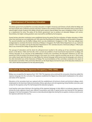 • Development of Secondary Education
The British government provided free secondary education in English, missionary and Chinese schools while the Malay and
the Tamil schools were confined to primary education. Students who wanted to further their education had no choice but to
attend English schools. Students from Malay schools had to attend a Special Malay Class upon completion of Year 3 or Year 4
as a requirement for entry. The policy of the British government was to produce an educated Malayan civil service.
Nevertheless, the higher ranking positions were reserved for and filled by the Europeans.

Several tertiary education institutions were established during this period. The first institution of higher education, in fields
other than teaching, was not established until 1905 when the King Edward VII College of Medicine was founded in Singapore.
The second institution was the Raffles College which was also established in Singapore in 1928. These two colleges were
amalgamated to constitute the former University of Malaya in Singapore. The Public Works Department set up a technical
school in 1925. It was taken over by the Education Department in 1931 and later became a Technical College in 1946. A year
later, it was renamed the College of Agriculture, Serdang.

The upsurge of nationalism and the desire for self-government resulted in the setting up of two committees, popularly
known as the Barnes (1950) and Fenn-Wu (1951), to look into problems of and recommend improvements to Malay and
Chinese education. As an outcome of the deliberations of these two committees, the Education Ordinance of 1952 was
passed but it did not produce the desired changes in the system. As a result, a special committee was set up in 1956 to work
out a policy based upon the decision to make Malay the national language whilst preserving the languages and culture of
the other domiciled races of the Federation of Malaya. The recommendations of this committee contained in the report of
the Education Committee 1956, commonly referred to as the Razak Report, formed the basis of the Education Ordinance of
1957, which laid the foundation for the educational policy.



Education during the Japanese Occupancy (1942-1945)

Malaya was occupied by the Japanese from 1941-1945. The Japanese army continued the vernacular schools but added the
Japanese language into the curriculum. The Japanese established the Nippon-Go school which emphasized on the culture
and values of the Japanese.

Education at the secondary level was replaced with the establishment of technical schools and technical colleges which
emphasized on the learning of telecommunication, fishery, agriculture and civil engineering. School facilities were also used
as base for the Japanese army. This had hampered the education progress.

Local teachers were given training in the teaching of the Japanese language. In their effort to acculturate Japanese values
among the locals, Japanese classes were offered in associations and clubs. A special section was reserved for the Japanese
language in the local newspapers.There were no clear educational objectives during the occupation, merely as a tool to assist
the Japanese administer the country.




                                                     7   | education in malaysia
 