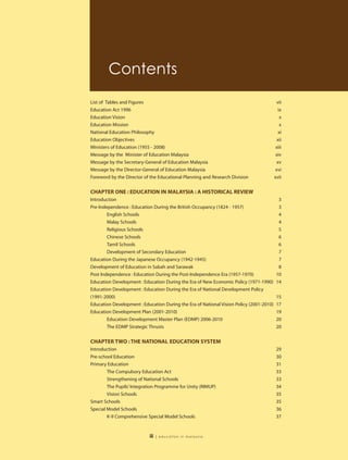 Contents
List of Tables and Figures                                                                vii
Education Act 1996                                                                          ix
Education Vision                                                                             x
Education Mission                                                                            x
National Education Philosophy                                                               xi
Education Objectives                                                                       xii
Ministers of Education (1955 - 2008)                                                      xiii
Message by the Minister of Education Malaysia                                             xiv
Message by the Secretary-General of Education Malaysia                                    xv
Message by the Director-General of Education Malaysia                                    xvi
Foreword by the Director of the Educational Planning and Research Division               xvii


CHAPTER ONE : EDUCATION IN MALAYSIA : A HISTORICAL REVIEW
Introduction                                                                               3
Pre-Independence : Education During the British Occupancy (1824 - 1957)                    3
        English Schools                                                                    4
        Malay Schools                                                                      4
        Religious Schools                                                                  5
        Chinese Schools                                                                    6
        Tamil Schools                                                                      6
        Development of Secondary Education                                                 7
Education During the Japanese Occupancy (1942-1945)                                        7
Development of Education in Sabah and Sarawak                                              8
Post Independence : Education During the Post-Independence Era (1957-1970)                10
Education Development : Education During the Era of New Economic Policy (1971-1990)       14
Education Development : Education During the Era of National Development Policy
(1991-2000)                                                                               15
Education Development : Education During the Era of National Vision Policy (2001-2010)    17
Education Development Plan (2001-2010)                                                    19
        Education Development Master Plan (EDMP) 2006-2010                                20
        The EDMP Strategic Thrusts                                                        20

CHAPTER TWO : THE NATIONAL EDUCATION SYSTEM
Introduction                                                                              29
Pre-school Education                                                                      30
Primary Education                                                                         31
        The Compulsory Education Act                                                      33
        Strengthening of National Schools                                                 33
        The Pupils’ Integration Programme for Unity (RIMUP)                               34
        Vision Schools                                                                    35
Smart Schools                                                                             35
Special Model Schools                                                                     36
        K-9 Comprehensive Special Model Schools                                           37


                           iii   | education in malaysia
 