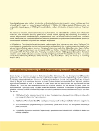Today Malay language is the medium of instruction in all national schools and a compulsory subject in Chinese and Tamil
schools. English is taught as a second language in all schools. In 1980, the Sijil Pelajaran Malaysia (SPM) examination was
conducted in Malay language. In 1970, English ceased to be the medium of instruction for teacher training at the primary
level.

The provision of education, which was more focused in urban centres, was extended to the rural areas. More schools were
built in the rural areas hence providing greater access for rural children, especially the economically disadvantaged. In
addition, the government introduced support programmes such as the fully residential schools, science schools, rural school
hostels, the textbook loan scheme and educational television programmes. The government also expanded the provision of
scholarships, the school meal programme and the health programmes.

In 1974, a Cabinet Committee was formed to study the implementation of the national education system. The focus of this
committee was to ensure that the education system was able to produce citizens who are united, progressive, disciplined and
talented in diverse fields as required to achieve the national mission. As a result of the Cabinet Committee Report, the New
Integrated Primary School Curriculum was formulated in 1983 and the New Integrated Secondary School Curriculum was
formulated in 1989. The National Education Philosophy was also formulated in 1988 to guide and strengthen the nation’s
education system. Higher education was also expanded during this period with the establishment of three universities
namely National University of Malaysia (1970), University of Agriculture Malaysia (1971) and University of Technology
Malaysia (1972).




Educational Development During the Era of National Development Policy ( 1991-2000 )


Drastic changes in education took place in the last decade of the 20th century. The vast development of ICT hasten the
globalization era. In concurrence with the demands of globalization and the information and technology era,Vision 2020 was
launched by Dato’ Seri Dr. Mahathir Mohamad in 1991 to aspire Malaysians towards achieving the status of a developed
nation by the year 2020. In line with the vision 2020, MOE outlined an education system to realise the vision. Education
legislation was amended in order to be relevant to current needs. The 1961 Education Act was replaced with the 1996
Education Act. One of the major amendments made was to include preschool into the National Education System. The
enactment of the 1996 Private Higher Education Act was also amended to allow the establishments of more private higher
education institutes. The MOE formulated four new acts to encourage a more systematic development of higher education.
The acts are:

     i.   1996 National Higher Education Council Act - to allow the establishment of a council that will determine the policy
          and manage development of higher education.

     ii. 1996 National Accreditation Board Act - quality assurance, especially for the private higher education programmes.

     iii. 1996 University and College University Act (Amendment) - grants more financial and management autonomy to
          public universities.

     iv. 1996 National Higher Education Fund Cooperation Act - provides student loans and funds in order to increase access
         to higher education.




                                                   15   | education in malaysia
 