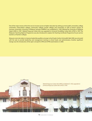 One of the major moves at this time was to increase access to higher education by setting up more public universities, college
universities, matriculation colleges, community colleges, private colleges and universities as well as branch campus of
overseas universities. University of Malaysia Sarawak (UNIMAS) was established in 1992, followed by University of Malaysia
Sabah (UMS) in 1997. Maktab Perguruan Sultan Idris was upgraded to Universiti Pendidikan Sultan Idris (UPSI) in 1997. The
Malaysian Teaching Diploma Programme was also introduced to replace the Teaching Certificate Programme for pre-service
teachers at Teachers Colleges.

Measures were also taken to improve leadership qualities amongst school heads. Institut Aminuddin Baki (IAB) was entrusted
with the task to provide leadership and management training to school heads and administrators. Another significant
change was the introduction of the open concept for SPM and STPM examinations in 2000.




                                                           Maktab Perguruan Sultan Idris (MPSI), established in 1922, upgraded to
                                                           Universiti Perguruan Sultan Idris (UPSI) in 1997.




                                                  16   | education in malaysia
 