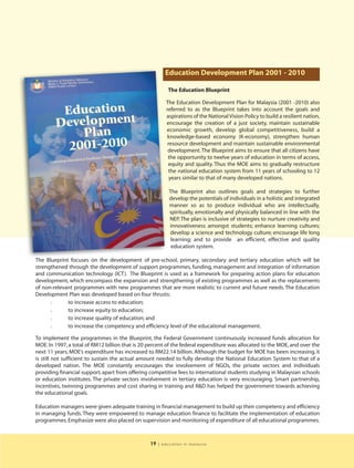 Education Development Plan 2001 - 2010

                                                          The Education Blueprint

                                                          The Education Development Plan for Malaysia (2001 -2010) also
                                                          referred to as the Blueprint takes into account the goals and
                                                          aspirations of the National Vision Policy to build a resilient nation,
                                                          encourage the creation of a just society, maintain sustainable
                                                          economic growth, develop global competitiveness, build a
                                                          knowledge-based economy (K-economy), strengthen human
                                                           resource development and maintain sustainable environmental
                                                           development. The Blueprint aims to ensure that all citizens have
                                                           the opportunity to twelve years of education in terms of access,
                                                           equity and quality. Thus the MOE aims to gradually restructure
                                                           the national education system from 11 years of schooling to 12
                                                            years similar to that of many developed nations.

                                                           The Blueprint also outlines goals and strategies to further
                                                           develop the potentials of individuals in a holistic and integrated
                                                           manner so as to produce individual who are intellectually,
                                                           spiritually, emotionally and physically balanced in line with the
                                                           NEP. The plan is inclusive of strategies to nurture creativity and
                                                           innovativeness amongst students; enhance learning cultures;
                                                           develop a science and technology culture; encourage life long
                                                            learning; and to provide an efficient, effective and quality
                                                            education system.

The Blueprint focuses on the development of pre-school, primary, secondary and tertiary education which will be
strengthened through the development of support programmes, funding, management and integration of information
and communication technology (ICT). The Blueprint is used as a framework for preparing action plans for education
development, which encompass the expansion and strengthening of existing programmes as well as the replacements
of non-relevant programmes with new programmes that are more realistic to current and future needs. The Education
Development Plan was developed based on four thrusts:
      l      to increase access to education;
      l      to increase equity to education;
      l      to increase quality of education; and
      l      to increase the competency and efficiency level of the educational management.

To implement the programmes in the Blueprint, the Federal Government continuously increased funds allocation for
MOE. In 1997, a total of RM12 billion that is 20 percent of the federal expenditure was allocated to the MOE, and over the
next 11 years, MOE’s expenditure has increased to RM22.14 billion. Although the budget for MOE has been increasing, it
is still not sufficient to sustain the actual amount needed to fully develop the National Education System to that of a
developed nation. The MOE constantly encourages the involvement of NGOs, the private sectors and individuals
providing financial support, apart from offering competitive fees to international students studying in Malaysian schools
or education institutes. The private sectors involvement in tertiary education is very encouraging. Smart partnership,
incentives, twinning programmes and cost sharing in training and R&D has helped the government towards achieving
the educational goals.

Education managers were given adequate training in financial management to build up their competency and efficiency
in managing funds. They were empowered to manage education finance to facilitate the implementation of education
programmes. Emphasize were also placed on supervision and monitoring of expenditure of all educational programmes.



                                                 19   | education in malaysia
 
