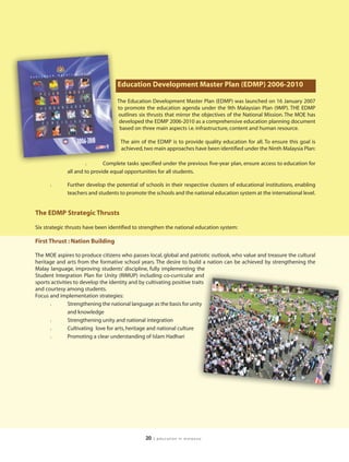 Education Development Master Plan (EDMP) 2006-2010

                                   The Education Development Master Plan (EDMP) was launched on 16 January 2007
                                   to promote the education agenda under the 9th Malaysian Plan (9MP). THE EDMP
                                   outlines six thrusts that mirror the objectives of the National Mission. The MOE has
                                    developed the EDMP 2006-2010 as a comprehensive education planning document
                                    based on three main aspects i.e. infrastructure, content and human resource.

                                    The aim of the EDMP is to provide quality education for all. To ensure this goal is
                                    achieved, two main approaches have been identified under the Ninth Malaysia Plan:

                     l       Complete tasks specified under the previous five-year plan, ensure access to education for
             all and to provide equal opportunities for all students.

      l      Further develop the potential of schools in their respective clusters of educational institutions, enabling
             teachers and students to promote the schools and the national education system at the international level.


The EDMP Strategic Thrusts

Six strategic thrusts have been identified to strengthen the national education system:

First Thrust : Nation Building

The MOE aspires to produce citizens who passes local, global and patriotic outlook, who value and treasure the cultural
heritage and arts from the formative school years. The desire to build a nation can be achieved by strengthening the
Malay language, improving students’ discipline, fully implementing the
Student Integration Plan for Unity (RIMUP) including co-curricular and
sports activities to develop the identity and by cultivating positive traits
and courtesy among students.
Focus and implementation strategies:
      l        Strengthening the national language as the basis for unity
               and knowledge
      l        Strengthening unity and national integration
      l        Cultivating love for arts, heritage and national culture
      l        Promoting a clear understanding of Islam Hadhari




                                               20   | education in malaysia
 
