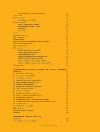 Special Programme for Orang Asli and Penan                           38
Cluster Schools                                                              38
Special Education                                                            39
        Special Education Service Centre                                     40
Secondary Education                                                          40
        Technical and Vocational Education                                   41
        National Religious Secondary School                                  42
        Sports School                                                        42
        Arts School                                                          43
Form Six                                                                     44
Matriculation Programme                                                      44
j-QAF Programme                                                              45
KIA2M Programme                                                              45
English for the Teaching of Mathematics and Science (ETeMS)                  46
Civics and Citizenship Education                                             46
Co-Curricular Activities                                                     46
School Assessment                                                            46
        Ujian Penilaian Sekolah Rendah (UPSR)                                46
        Penilaian Menengah Rendah (PMR)                                      47
        Sijil Pelajaran Malaysia (SPM)                                       47
        Peperiksaan Tinggi Persekolahan Malaysia (STPM)                      47
        Peperiksaan Sijil Menengah Ugama (SMU)                               48
        Peperiksaan Sijil Tinggi Agama Malaysia (STAM)                       48
        Peperiksaan Majlis Lembaga Vokasional Malaysia (MLVK)                48
Private Education                                                            48

CHAPTER THREE : EDUCATIONAL ASSISTANCE AND SUPPORT PROGRAMMES
Introduction                                                                 53
The Textbook Loan Scheme (TBLS)                                              53
The Poor Students’ Trust Fund (PSTF)                                         54
The Tuition Aid Scheme (TAS)                                                 55
The Integrated School Health Programme (ISHP)                                56
The Supplementary Food Programme (SFP)                                       58
The School Milk Programme (SMP)                                              59
The 3K Programme (Safety, Health and Aesthetic)                              60
The Safe School Programme (SSP)                                              61
The Scholarship Programme                                                    62
The Counselling and Guidance Programme                                       64
The Emergency Preparedness Programme (EPP)                                   64
The School Boarding Programme                                                65
The Assistance Programme for Students with Special Needs                     65
The Supplementary Reading Programme in Sabah and Sarawak (SRP)               66
The NILAM Programme                                                          66
The School Resource Centre (SRC)                                             68
ICT in Education                                                             68
Educational Television Programme                                             69
Eduweb TV                                                                    69


CHAPTER FOUR : TERTIARY EDUCATION
Introduction                                                                 73
History of Higher Education in Malaysia                                      73

                                              iv   | education in malaysia
 