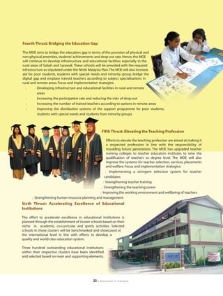 Fourth Thrust: Bridging the Education Gap

The MOE aims to bridge the education gap in terms of the provision of physical and
non-physical amenities, students’ achievements and drop-out rate. Hence, the MOE
will continue to develop infrastructure and educational facilities especially in the
rural areas of Sabah and Sarawak. These schools will be provided with the required
infrastructure as stipulated under the Ninth Malaysia Plan.The MOE will also increase
aid for poor students, students with special needs and minority group, bridge the
digital gap and emplace trained teachers according to subject specialisations in
rural and remote areas. Focus and implementation strategies:
  l       Developing infrastructure and educational facilities in rural and remote
          areas
  l       Increasing the participation rate and reducing the risks of drop-out
  l       Increasing the number of trained teachers according to options in remote areas
  l       Improving the distribution systems of the support programme for poor students,
          students with special needs and students from minority groups



                                                        Fifth Thrust: Elevating the Teaching Profession

                                                       Efforts to elevate the teaching profession are aimed at making it
                                                       a respected profession in line with the responsibility of
                                                       moulding future generations. The MOE has upgraded teacher
                                                       training colleges to teacher education institutes to raise the
                                                       qualification of teachers to degree level. The MOE will also
                                                       improve the systems for teacher selection, services, placements
                                                       and welfare. Focus and implementation strategies:
                                                      l Implementing a stringent selection system for teacher

                                                     candidates
                                                    l Strengthening teacher training

                                                   l Strengthening the teaching career

                                                  l Improving the working environment and wellbeing of teachers

      l   Strengthening human resource planning and management
Sixth Thrust: Accelerating Excellence of Educational
Institutions

The effort to accelerate excellence in educational institutions is
planned through the establishment of cluster schools based on their
niche in academic, co-curricular and sports activities. Selected
schools in these clusters will be benchmarked and showcased at
the international level in line with efforts to develop a
quality and world-class education system.

Three hundred outstanding educational institutions
within their respective clusters have been identified
and selected based on main and supporting elements.




                                                22   | education in malaysia
 