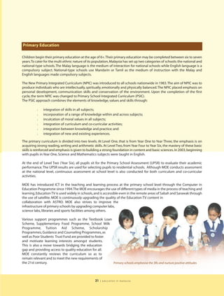 Primary Education

Children begin their primary education at the age of 6+.Their primary education may be completed between six to seven
years.To cater for the multi ethnic nature of its population, Malaysia has set up two categories of schools: the national and
national-type schools. The Malay language is the medium of interaction for national schools while English language is a
compulsory subject. National-type schools use Mandarin or Tamil as the medium of instruction with the Malay and
English languages made compulsory subjects.

The New Primary Integrated Curriculum (NPIC) was introduced to all schools nationwide in 1983. The aim of NPIC was to
produce individuals who are intellectually, spiritually, emotionally and physically balanced. The NPIC placed emphasis on
personal development, communication skills and conservation of the environment. Upon the completion of the first
cycle, the term NPIC was changed to Primary School Integrated Curriculum (PSIC).
The PSIC approach combines the elements of knowledge, values and skills through:

          l   integration of skills in all subjects;
          l   incorporation of a range of knowledge within and across subjects;
          l   inculcation of moral values in all subjects;
          l   integration of curriculum and co-curricular activities;
          l   integration between knowledge and practice; and
          l   integration of new and existing experiences.

The primary curriculum is divided into two levels. At Level One, that is from Year One to Year Three, the emphasis is on
acquiring strong reading, writing and arithmetic skills. At Level Two, from Year Four to Year Six, the mastery of these basic
skills is reinforced and emphasis is given to building a strong foundation in content and basic sciences. In 2003, beginning
with pupils in Year One, Science and Mathematics subjects were taught in English.

At the end of Level Two (Year Six), all pupils sit for the Primary School Assessment (UPSR) to evaluate their academic
performance. The UPSR results are used for selecting pupils to residential schools. Although MOE conducts assessment
at the national level, continuous assessment at school level is also conducted for both curriculum and co-curricular
activities.

MOE has introduced ICT in the teaching and learning process at the primary school level through the Computer in
Education Programme since 1994.The MOE encourages the use of different types of media in the process of teaching and
learning. Education TV is used widely in schools, and is accessible even in the remote areas of Sabah and Sarawak through
the use of satellite. MOE is continuously upgrading the quality of the Education TV content in
collaboration with ASTRO. MOE also strives to improve the
infrastructure of primary schools by upgrading computer labs,
science labs, libraries and sports facilities among others.

Various support programmes such as the Textbook Loan
Scheme, Supplementary Food Programme, School Milk
Programme, Tuition Aid Scheme, Scholarship
Programmes, Guidance and Counseling Programmes, as
well as Poor Students Trust Fund are provided to foster
and motivate learning interests amongst students.
This is also a move towards bridging the education
gap and providing access to quality education for all.
MOE constantly reviews the curriculum so as to
remain relevant and to meet the new requirements of
the 21st century.                                       Primary schools emphasise the 3Rs and nurture positive attitudes




                                                  31   | education in malaysia
 