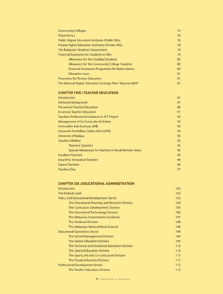 Community Colleges                                               74
Polytechnics                                                     76
Public Higher Education Institutes (Public HEIs)                 76
Private Higher Education Institutes (Private HEIs)               78
The Malaysian Students’ Department                               79
Financial Assistance for Students at HEIs                        79
        Allowance for the Disabled Students                      80
        Allowance for the Community College Students             80
        Financial Assistance Programme for Matriculation         80
        Education Loan                                           81
Promotion for Tertiary Education                                 81
The National Higher Education Strategic Plan:“Beyond 2020”       81

CHAPTER FIVE : TEACHER EDUCATION
Introduction                                                     87
Historical Background                                            87
Pre-service Teacher Education                                    88
In-service Teacher Education                                     91
Teachers Professional Guidance in ICT Project                    93
Management of Co-Curricular Activities                           93
Aminuddin Baki Institute (IAB)                                   93
Universiti Pendidikan Sultan Idris (UPSI)                        94
Universiti of Malaya                                             95
Teachers’ Welfare                                                95
         Teachers’ Quarters                                      95
         Special Allowences for Teachers in Rural/Remote Areas   96
Excellent Teachers                                               96
Award for Innovative Teachers                                    96
Expert Teachers                                                  96
Teachers Day                                                     97



CHAPTER SIX : EDUCATIONAL ADMINISTRATION
Introduction                                                     103
The Federal Level                                                103
Policy and Educational Development Sector                        103
        The Educational Planning and Research Division           104
        The Curriculum Development Division                      105
        The Educational Technology Division                      106
        The Malaysian Examinations Syndicate                     107
        The Textbook Division                                    108
        The Malaysian National Book Council                      108
Educational Operations Sector                                    108
        The School Management Division                           109
        The Islamic Education Division                           109
        The Technical and Vocational Education Division          110
        The Special Education Division                           110
        The Sports, Art and Co-curriculum Division               111
        The Private Education Division                           111
Professional Development Sector                                  112
        The Teacher Education Division                           112

                            v   | education in malaysia
 