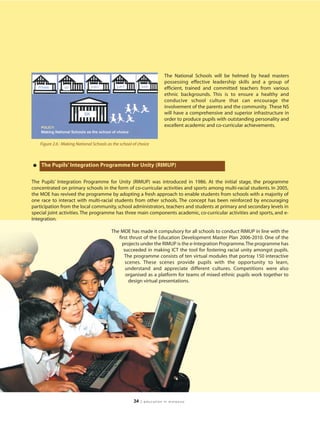 The National Schools will be helmed by head masters
                                                                        possessing effective leadership skills and a group of
                                                                        efficient, trained and committed teachers from various
                                                                        ethnic backgrounds. This is to ensure a healthy and
                                                                        conducive school culture that can encourage the
                                                                        involvement of the parents and the community. These NS
                                                                        will have a comprehensive and superior infrastructure in
                                                                        order to produce pupils with outstanding personality and
                                                                        excellent academic and co-curricular achievements.


    Figure 2.6 : Making National Schools as the school of choice




• The Pupils’ Integration Programme for Unity (RIMUP)
The Pupils’ Integration Programme for Unity (RIMUP) was introduced in 1986. At the initial stage, the programme
concentrated on primary schools in the form of co-curricular activities and sports among multi-racial students. In 2005,
the MOE has revived the programme by adopting a fresh approach to enable students from schools with a majority of
one race to interact with multi-racial students from other schools. The concept has been reinforced by encouraging
participation from the local community, school administrators, teachers and students at primary and secondary levels in
special joint activities. The programme has three main components academic, co-curricular activities and sports, and e-
Integration.

                                           The MOE has made it compulsory for all schools to conduct RIMUP in line with the
                                              first thrust of the Education Development Master Plan 2006-2010. One of the
                                                projects under the RIMUP is the e-Integration Programme.The programme has
                                                 succeeded in making ICT the tool for fostering racial unity amongst pupils.
                                                 The programme consists of ten virtual modules that portray 150 interactive
                                                  scenes. These scenes provide pupils with the opportunity to learn,
                                                  understand and appreciate different cultures. Competitions were also
                                                  organised as a platform for teams of mixed ethnic pupils work together to
                                                    design virtual presentations.




                                                       34   | education in malaysia
 