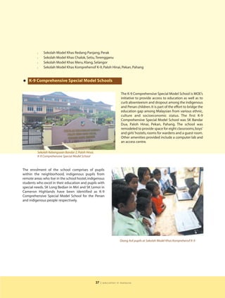 l   Sekolah Model Khas Redang Panjang, Perak
         l   Sekolah Model Khas Chalok, Setiu, Terengganu
         l   Sekolah Model Khas Meru, Klang, Selangor
         l   Sekolah Model Khas Komprehensif K-9, Paloh Hinai, Pekan, Pahang



• K-9 Comprehensive Special Model Schools
                                                                         The K-9 Comprehensive Special Model School is MOE’s
                                                                         initiative to provide access to education as well as to
                                                                         curb absenteeism and dropout among the indigenous
                                                                         and Penan children. It is part of the effort to bridge the
                                                                         education gap among Malaysian from various ethnic,
                                                                         culture and socioeconomic status. The first K-9
                                                                         Comprehensive Special Model School was SK Bandar
                                                                         Dua, Paloh Hinai, Pekan, Pahang. The school was
                                                                         remodeled to provide space for eight classrooms, boys’
                                                                         and girls’ hostels, rooms for wardens and a guest room.
                                                                         Other amenities provided include a computer lab and
                                                                         an access centre.

         Sekolah Kebangsaan Bandar 2, Paloh Hinai,
         K-9 Comprehensive Special Model School



The enrolment of the school comprises of pupils
within the neighborhood, indigenous pupils from
remote areas who live in the school hostel, indigenous
students who excel in their education and pupils with
special needs. SK Long Bedian in Miri and SK Lemoi in
Cameron Highlands have been identified as K-9
Comprehensive Special Model School for the Penan
and indigenous people respectively.




                                                                        Orang Asli pupils at Sekolah Model Khas Komprehensif K-9




                                                     37   | education in malaysia
 