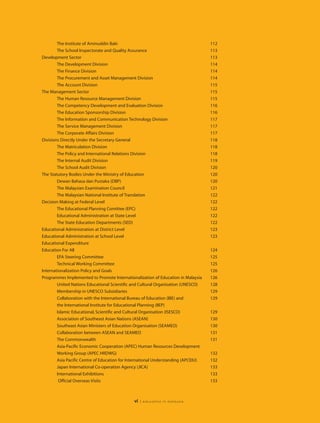 The Institute of Aminuddin Baki                                             112
        The School Inspectorate and Quality Assurance                               113
Development Sector                                                                  113
        The Development Division                                                    114
        The Finance Division                                                        114
        The Procurement and Asset Management Division                               114
        The Account Division                                                        115
The Management Sector                                                               115
        The Human Resource Management Division                                      115
        The Competency Development and Evaluation Division                          116
        The Education Sponsorship Division                                          116
        The Information and Communication Technology Division                       117
        The Service Management Division                                             117
        The Corporate Affairs Division                                              117
Divisions Directly Under the Secretary General                                      118
        The Matriculation Division                                                  118
        The Policy and International Relations Division                             118
        The Internal Audit Division                                                 119
        The School Audit Division                                                   120
The Statutory Bodies Under the Ministry of Education                                120
        Dewan Bahasa dan Pustaka (DBP)                                              120
        The Malaysian Examination Council                                           121
        The Malaysian National Institute of Translation                             122
Decision Making at Federal Level                                                    122
        The Educational Planning Comittee (EPC)                                     122
        Educational Administration at State Level                                   122
        The State Education Departments (SED)                                       122
Educational Administration at District Level                                        123
Educational Administration at School Level                                          123
Educational Expenditure
Education For All                                                                   124
        EFA Steering Committee                                                      125
        Technical Working Committee                                                 125
Internationalization Policy and Goals                                               126
Programmes Implemented to Promote Internationalization of Education in Malaysia     126
        United Nations Educational Scientific and Cultural Organisation (UNESCO)    128
        Membership in UNESCO Subsidiaries                                           129
        Collaboration with the International Bureau of Education (IBE) and          129
        the International Institute for Educational Planning (IIEP)
        Islamic Educational, Scientific and Cultural Organisation (ISESCO)          129
        Association of Southeast Asian Nations (ASEAN)                              130
        Southeast Asian Ministers of Education Organisation (SEAMEO)                130
        Collaboration between ASEAN and SEAMEO                                      131
        The Commonwealth                                                            131
        Asia-Pacific Economic Cooperation (APEC) Human Resources Development
        Working Group (APEC HRDWG)                                                  132
        Asia Pacific Centre of Education for International Understanding (APCEIU)   132
        Japan International Co-operation Agency (JICA)                              133
        International Exhibitions                                                   133
         Official Overseas Visits                                                   133



                                              vi   | education in malaysia
 